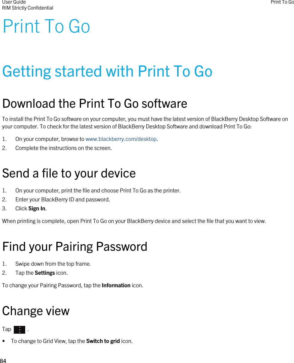 Print To GoGetting started with Print To GoDownload the Print To Go softwareTo install the Print To Go software on your computer, you must have the latest version of BlackBerry Desktop Software on your computer. To check for the latest version of BlackBerry Desktop Software and download Print To Go:1. On your computer, browse to www.blackberry.com/desktop.2. Complete the instructions on the screen.Send a file to your device1. On your computer, print the file and choose Print To Go as the printer.2. Enter your BlackBerry ID and password.3. Click Sign In.When printing is complete, open Print To Go on your BlackBerry device and select the file that you want to view.Find your Pairing Password1. Swipe down from the top frame.2. Tap the Settings icon.To change your Pairing Password, tap the Information icon.Change viewTap    .• To change to Grid View, tap the Switch to grid icon.User GuideRIM Strictly Confidential Print To Go84 