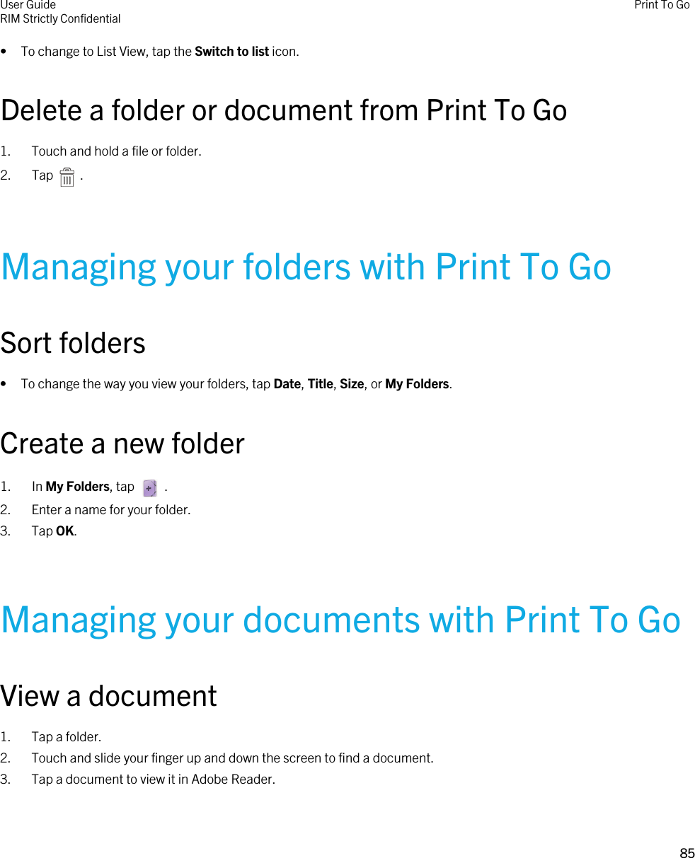 • To change to List View, tap the Switch to list icon.Delete a folder or document from Print To Go1. Touch and hold a file or folder.2.  Tap    .Managing your folders with Print To GoSort folders• To change the way you view your folders, tap Date, Title, Size, or My Folders.Create a new folder1.  In My Folders, tap    .2. Enter a name for your folder.3. Tap OK.Managing your documents with Print To GoView a document1. Tap a folder.2. Touch and slide your finger up and down the screen to find a document.3. Tap a document to view it in Adobe Reader.User GuideRIM Strictly Confidential Print To Go85 