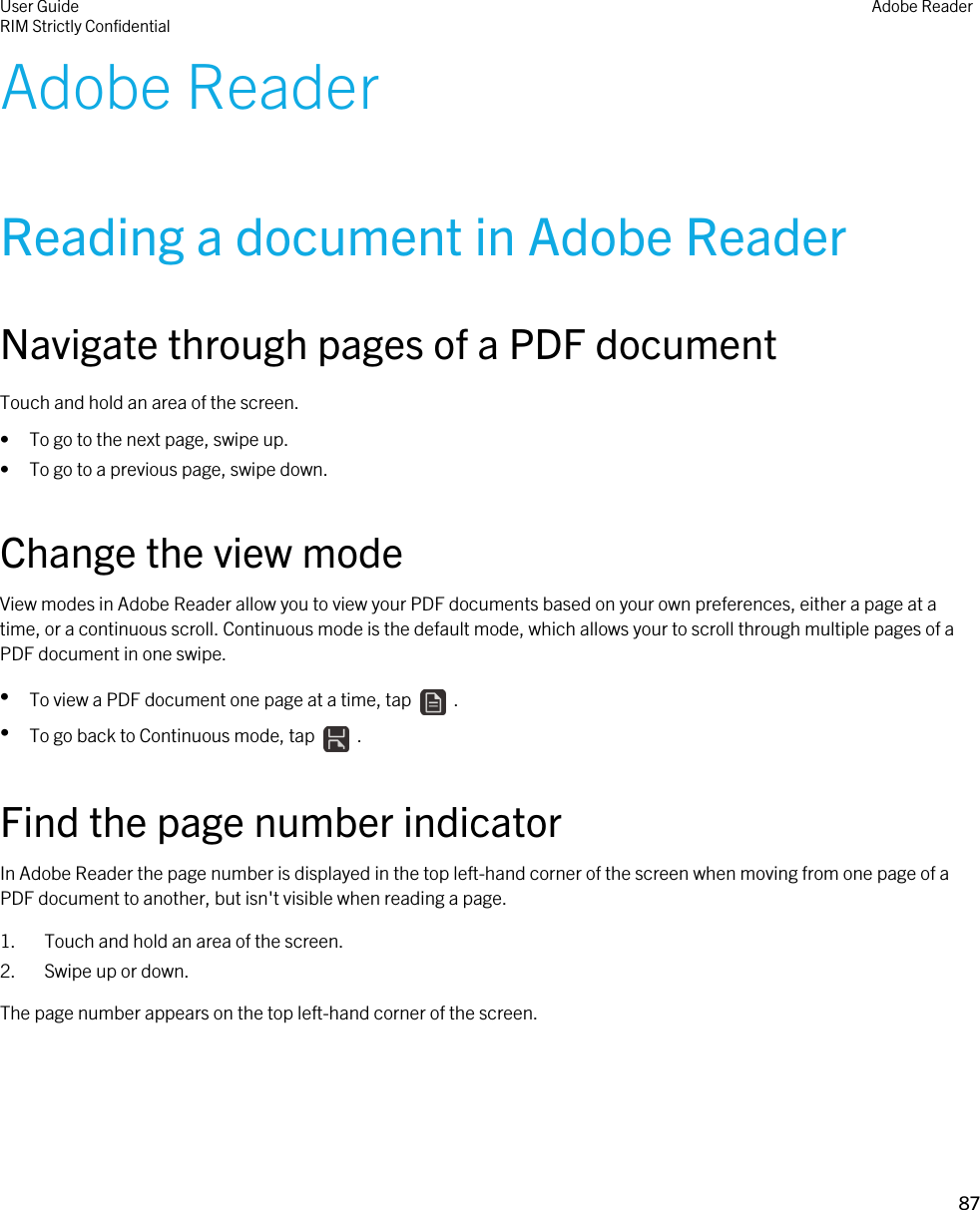Adobe ReaderReading a document in Adobe ReaderNavigate through pages of a PDF documentTouch and hold an area of the screen.• To go to the next page, swipe up.• To go to a previous page, swipe down.Change the view modeView modes in Adobe Reader allow you to view your PDF documents based on your own preferences, either a page at a time, or a continuous scroll. Continuous mode is the default mode, which allows your to scroll through multiple pages of a PDF document in one swipe.•To view a PDF document one page at a time, tap    .•To go back to Continuous mode, tap    .Find the page number indicatorIn Adobe Reader the page number is displayed in the top left-hand corner of the screen when moving from one page of a PDF document to another, but isn&apos;t visible when reading a page.1. Touch and hold an area of the screen.2. Swipe up or down.The page number appears on the top left-hand corner of the screen.User GuideRIM Strictly Confidential Adobe Reader87 