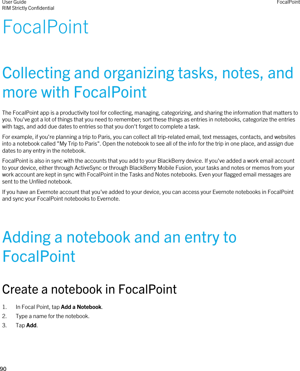 FocalPointCollecting and organizing tasks, notes, and more with FocalPointThe FocalPoint app is a productivity tool for collecting, managing, categorizing, and sharing the information that matters to you. You&apos;ve got a lot of things that you need to remember; sort these things as entries in notebooks, categorize the entries with tags, and add due dates to entries so that you don&apos;t forget to complete a task.For example, if you&apos;re planning a trip to Paris, you can collect all trip-related email, text messages, contacts, and websites into a notebook called &quot;My Trip to Paris&quot;. Open the notebook to see all of the info for the trip in one place, and assign due dates to any entry in the notebook.FocalPoint is also in sync with the accounts that you add to your BlackBerry device. If you&apos;ve added a work email account to your device, either through ActiveSync or through BlackBerry Mobile Fusion, your tasks and notes or memos from your work account are kept in sync with FocalPoint in the Tasks and Notes notebooks. Even your flagged email messages are sent to the Unfiled notebook.If you have an Evernote account that you&apos;ve added to your device, you can access your Evernote notebooks in FocalPoint and sync your FocalPoint notebooks to Evernote.Adding a notebook and an entry to FocalPointCreate a notebook in FocalPoint1. In Focal Point, tap Add a Notebook.2. Type a name for the notebook.3. Tap Add.User GuideRIM Strictly Confidential FocalPoint90 