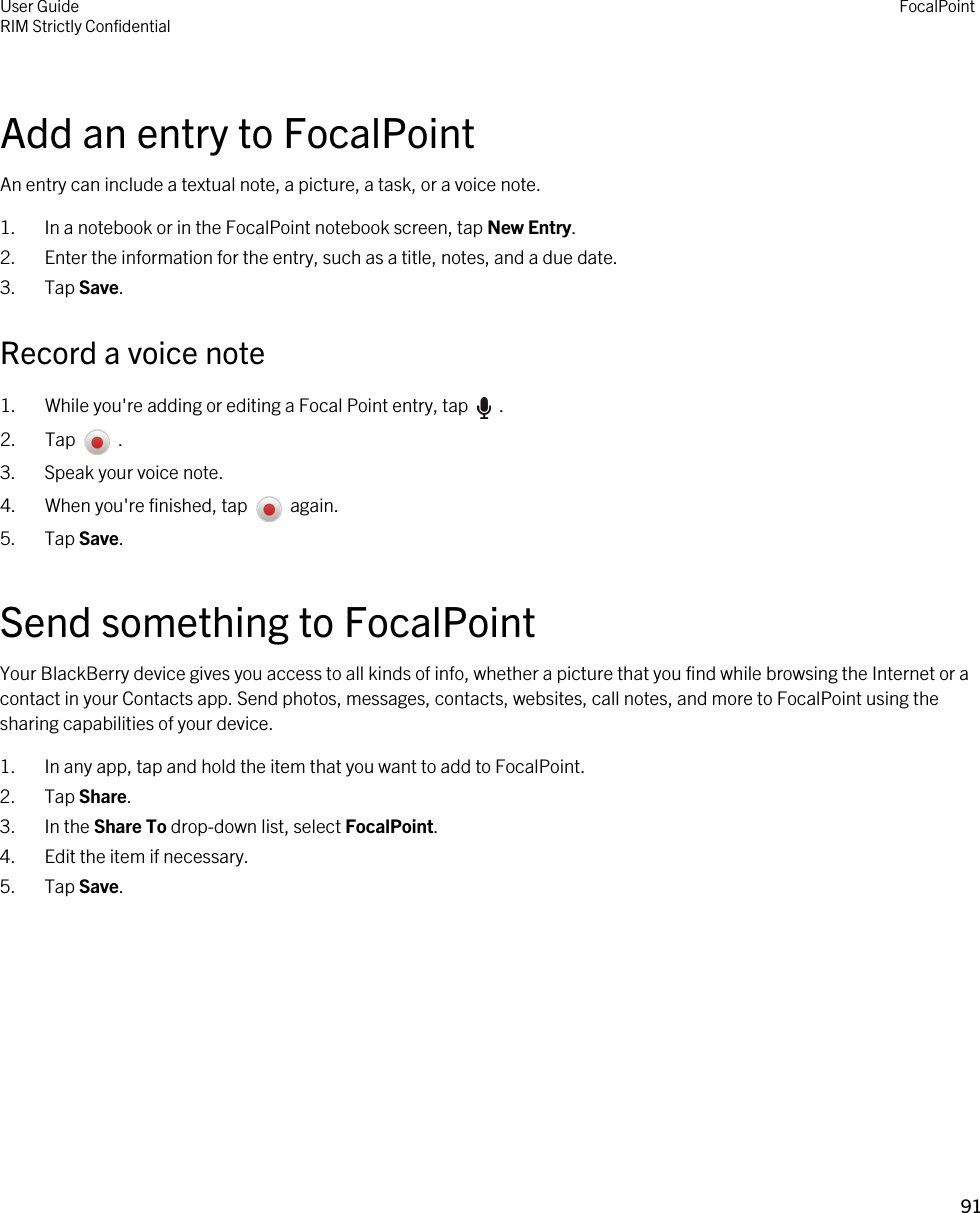 Add an entry to FocalPointAn entry can include a textual note, a picture, a task, or a voice note.1. In a notebook or in the FocalPoint notebook screen, tap New Entry.2. Enter the information for the entry, such as a title, notes, and a due date.3. Tap Save.Record a voice note1.  While you&apos;re adding or editing a Focal Point entry, tap    .2.  Tap    .3. Speak your voice note.4.  When you&apos;re finished, tap    again.5. Tap Save.Send something to FocalPointYour BlackBerry device gives you access to all kinds of info, whether a picture that you find while browsing the Internet or a contact in your Contacts app. Send photos, messages, contacts, websites, call notes, and more to FocalPoint using the sharing capabilities of your device.1. In any app, tap and hold the item that you want to add to FocalPoint.2. Tap Share.3. In the Share To drop-down list, select FocalPoint.4. Edit the item if necessary.5. Tap Save.User GuideRIM Strictly Confidential FocalPoint91 