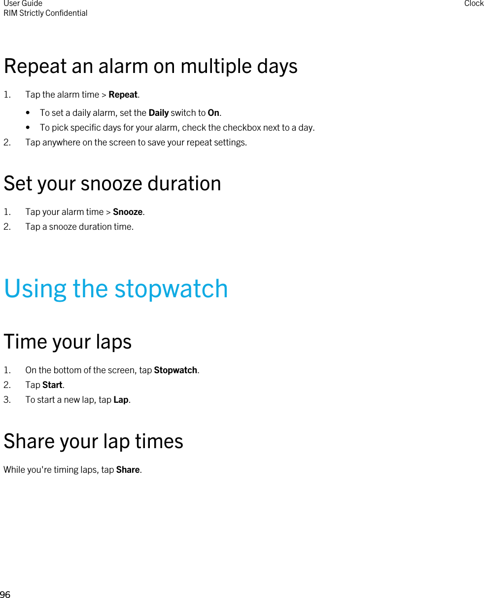 Repeat an alarm on multiple days1. Tap the alarm time &gt; Repeat.• To set a daily alarm, set the Daily switch to On.• To pick specific days for your alarm, check the checkbox next to a day.2. Tap anywhere on the screen to save your repeat settings.Set your snooze duration1. Tap your alarm time &gt; Snooze.2. Tap a snooze duration time.Using the stopwatchTime your laps1. On the bottom of the screen, tap Stopwatch.2. Tap Start.3. To start a new lap, tap Lap.Share your lap timesWhile you&apos;re timing laps, tap Share.User GuideRIM Strictly Confidential Clock96 
