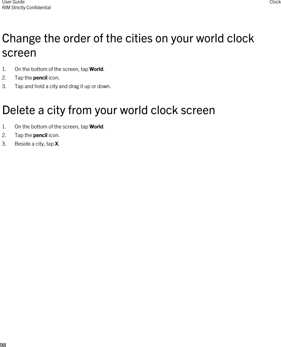 Change the order of the cities on your world clock screen1. On the bottom of the screen, tap World.2. Tap the pencil icon.3. Tap and hold a city and drag it up or down.Delete a city from your world clock screen1. On the bottom of the screen, tap World.2. Tap the pencil icon.3. Beside a city, tap X.User GuideRIM Strictly Confidential Clock98 