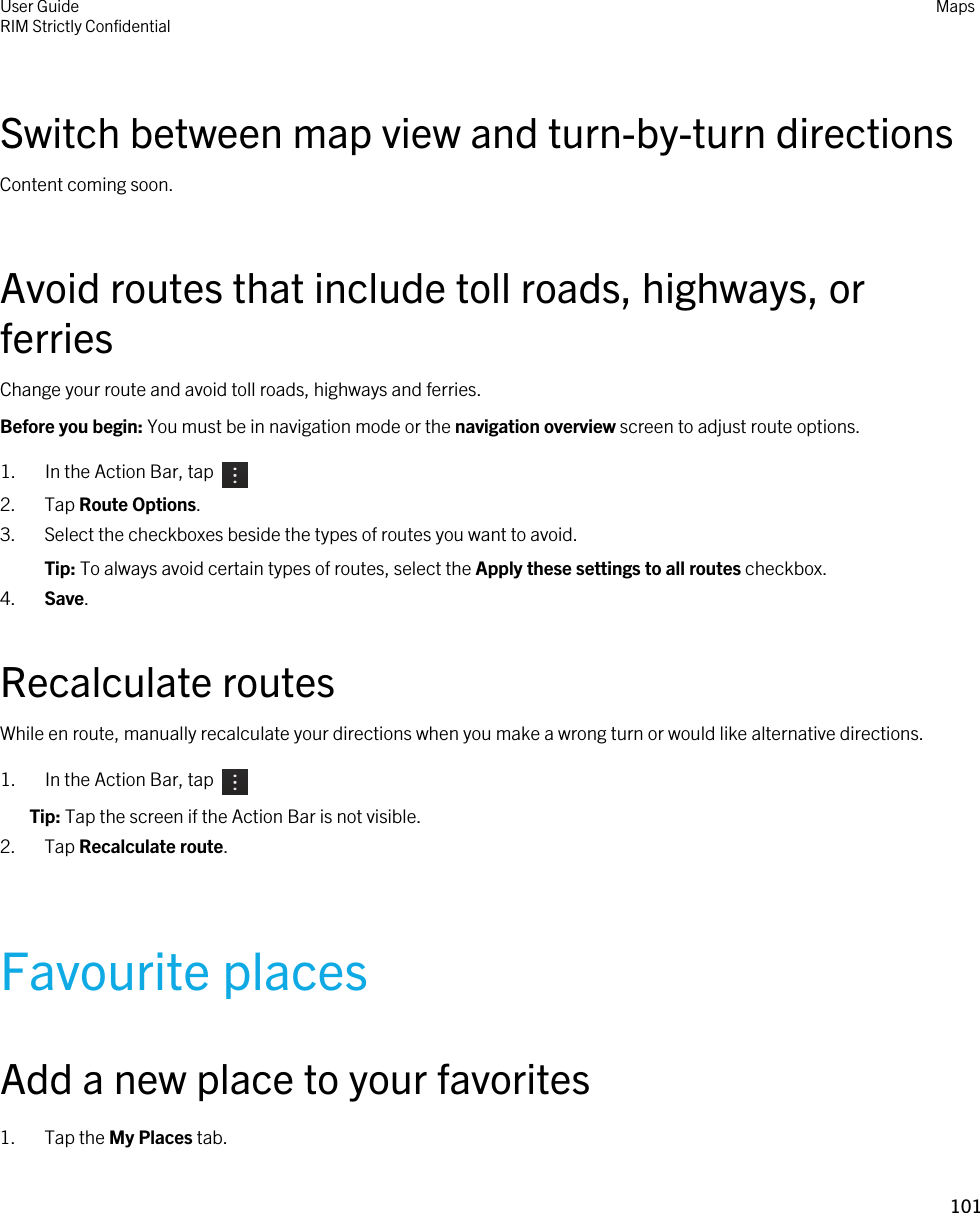 Switch between map view and turn-by-turn directionsContent coming soon.Avoid routes that include toll roads, highways, or ferriesChange your route and avoid toll roads, highways and ferries.Before you begin: You must be in navigation mode or the navigation overview screen to adjust route options.1.  In the Action Bar, tap 2. Tap Route Options.3. Select the checkboxes beside the types of routes you want to avoid.Tip: To always avoid certain types of routes, select the Apply these settings to all routes checkbox.4. Save.Recalculate routesWhile en route, manually recalculate your directions when you make a wrong turn or would like alternative directions.1.  In the Action Bar, tap Tip: Tap the screen if the Action Bar is not visible.2. Tap Recalculate route.Favourite placesAdd a new place to your favorites1. Tap the My Places tab.User GuideRIM Strictly ConfidentialMaps101 