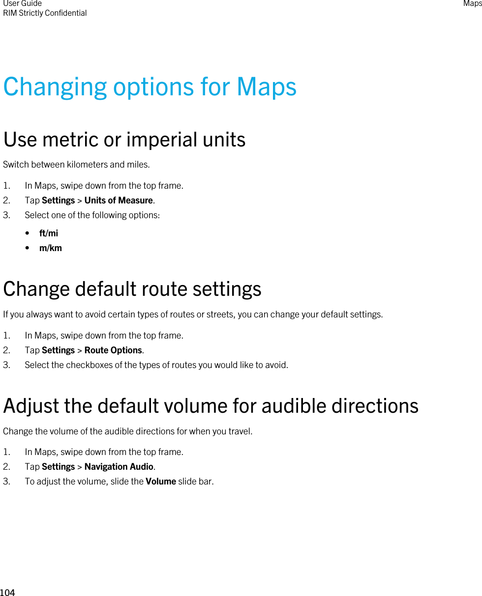 Changing options for MapsUse metric or imperial unitsSwitch between kilometers and miles.1. In Maps, swipe down from the top frame.2. Tap Settings &gt; Units of Measure.3. Select one of the following options:•ft/mi•m/kmChange default route settingsIf you always want to avoid certain types of routes or streets, you can change your default settings.1. In Maps, swipe down from the top frame.2. Tap Settings &gt; Route Options.3. Select the checkboxes of the types of routes you would like to avoid.Adjust the default volume for audible directionsChange the volume of the audible directions for when you travel.1. In Maps, swipe down from the top frame.2. Tap Settings &gt; Navigation Audio.3. To adjust the volume, slide the Volume slide bar.User GuideRIM Strictly ConfidentialMaps104 