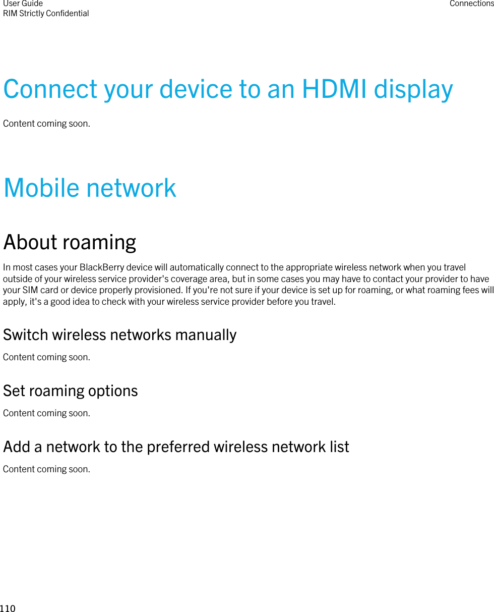 Connect your device to an HDMI displayContent coming soon.Mobile networkAbout roamingIn most cases your BlackBerry device will automatically connect to the appropriate wireless network when you travel outside of your wireless service provider&apos;s coverage area, but in some cases you may have to contact your provider to have your SIM card or device properly provisioned. If you&apos;re not sure if your device is set up for roaming, or what roaming fees will apply, it&apos;s a good idea to check with your wireless service provider before you travel.Switch wireless networks manuallyContent coming soon.Set roaming optionsContent coming soon.Add a network to the preferred wireless network listContent coming soon.User GuideRIM Strictly ConfidentialConnections110 