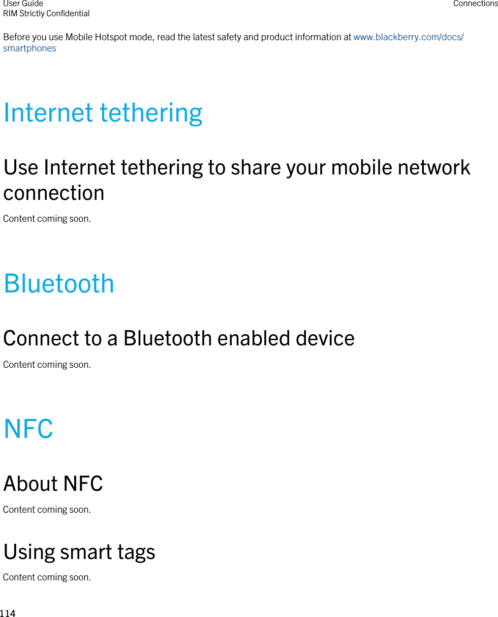 Before you use Mobile Hotspot mode, read the latest safety and product information at www.blackberry.com/docs/smartphonesInternet tetheringUse Internet tethering to share your mobile network connectionContent coming soon.BluetoothConnect to a Bluetooth enabled deviceContent coming soon.NFCAbout NFCContent coming soon.Using smart tagsContent coming soon.User GuideRIM Strictly ConfidentialConnections114 
