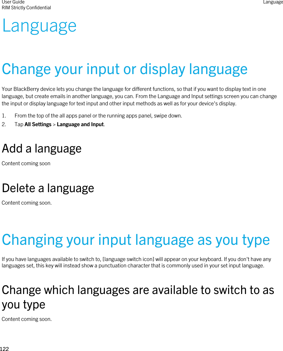 LanguageChange your input or display languageYour BlackBerry device lets you change the language for different functions, so that if you want to display text in one language, but create emails in another language, you can. From the Language and Input settings screen you can change the input or display language for text input and other input methods as well as for your device&apos;s display.1. From the top of the all apps panel or the running apps panel, swipe down.2. Tap All Settings &gt; Language and Input.Add a languageContent coming soonDelete a languageContent coming soon.Changing your input language as you typeIf you have languages available to switch to, [language switch icon] will appear on your keyboard. If you don&apos;t have any languages set, this key will instead show a punctuation character that is commonly used in your set input language.Change which languages are available to switch to as you typeContent coming soon.User GuideRIM Strictly ConfidentialLanguage122 