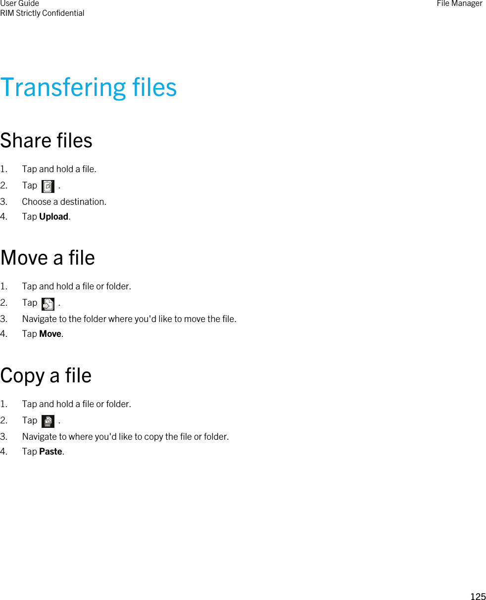 Transfering filesShare files1. Tap and hold a file.2.  Tap    .3. Choose a destination.4. Tap Upload.Move a file1. Tap and hold a file or folder.2.  Tap    .3. Navigate to the folder where you&apos;d like to move the file.4. Tap Move.Copy a file1. Tap and hold a file or folder.2.  Tap    .3. Navigate to where you&apos;d like to copy the file or folder.4. Tap Paste.User GuideRIM Strictly ConfidentialFile Manager125 