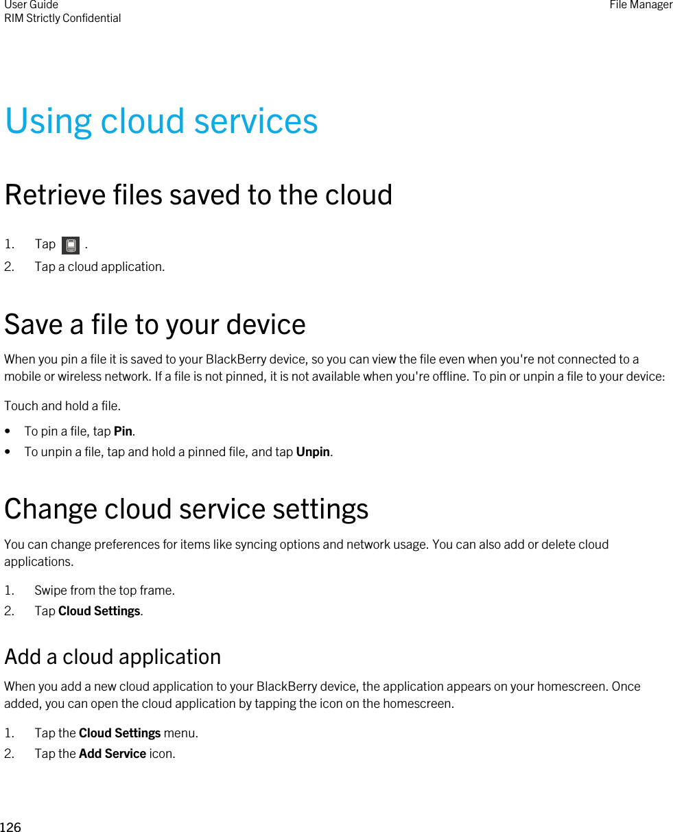 Using cloud servicesRetrieve files saved to the cloud1.  Tap    .2. Tap a cloud application.Save a file to your deviceWhen you pin a file it is saved to your BlackBerry device, so you can view the file even when you&apos;re not connected to a mobile or wireless network. If a file is not pinned, it is not available when you&apos;re offline. To pin or unpin a file to your device:Touch and hold a file.• To pin a file, tap Pin.• To unpin a file, tap and hold a pinned file, and tap Unpin.Change cloud service settingsYou can change preferences for items like syncing options and network usage. You can also add or delete cloud applications.1. Swipe from the top frame.2. Tap Cloud Settings.Add a cloud applicationWhen you add a new cloud application to your BlackBerry device, the application appears on your homescreen. Once added, you can open the cloud application by tapping the icon on the homescreen.1. Tap the Cloud Settings menu.2. Tap the Add Service icon.User GuideRIM Strictly ConfidentialFile Manager126 