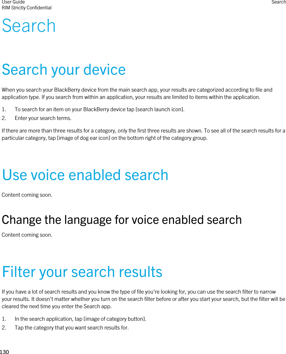 SearchSearch your deviceWhen you search your BlackBerry device from the main search app, your results are categorized according to file and application type. If you search from within an application, your results are limited to items within the application.1. To search for an item on your BlackBerry device tap [search launch icon].2. Enter your search terms.If there are more than three results for a category, only the first three results are shown. To see all of the search results for a particular category, tap [image of dog ear icon] on the bottom right of the category group.Use voice enabled searchContent coming soon.Change the language for voice enabled searchContent coming soon.Filter your search resultsIf you have a lot of search results and you know the type of file you&apos;re looking for, you can use the search filter to narrow your results. It doesn&apos;t matter whether you turn on the search filter before or after you start your search, but the filter will be cleared the next time you enter the Search app.1. In the search application, tap [image of category button].2. Tap the category that you want search results for.User GuideRIM Strictly ConfidentialSearch130 