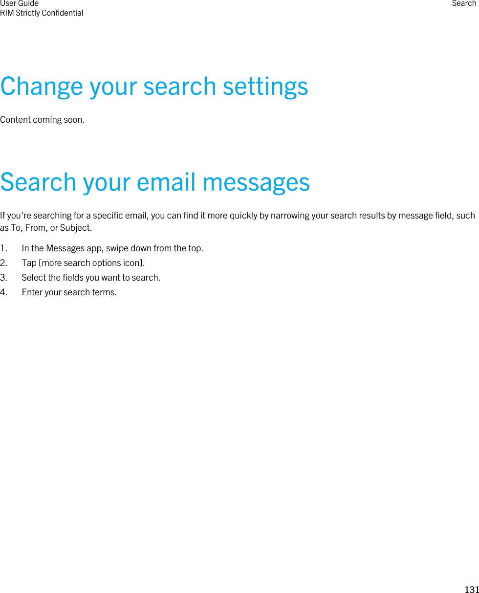 Change your search settingsContent coming soon.Search your email messagesIf you&apos;re searching for a specific email, you can find it more quickly by narrowing your search results by message field, such as To, From, or Subject.1. In the Messages app, swipe down from the top.2. Tap [more search options icon].3. Select the fields you want to search.4. Enter your search terms.User GuideRIM Strictly ConfidentialSearch131 