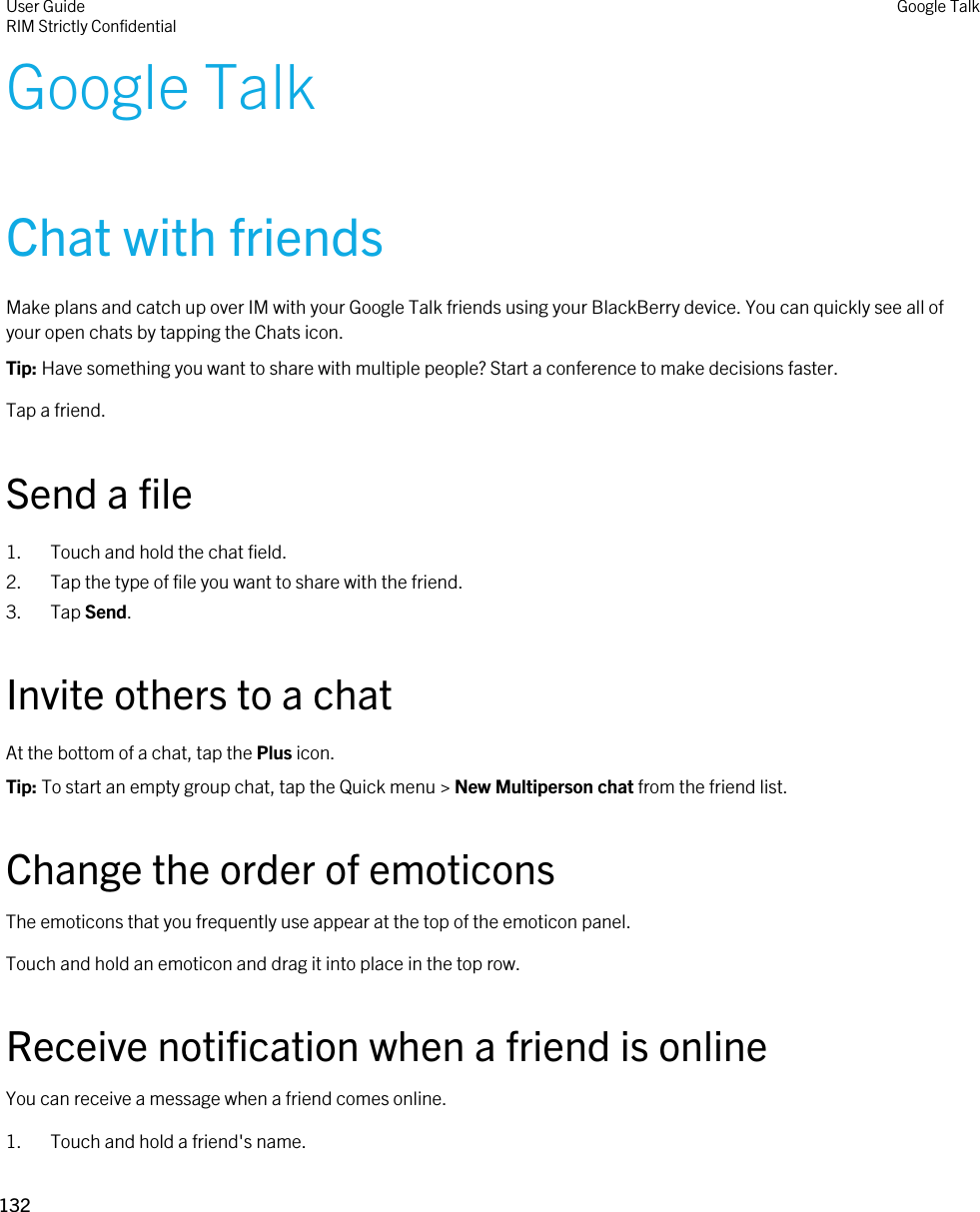 Google TalkChat with friendsMake plans and catch up over IM with your Google Talk friends using your BlackBerry device. You can quickly see all of your open chats by tapping the Chats icon.Tip: Have something you want to share with multiple people? Start a conference to make decisions faster.Tap a friend.Send a file1. Touch and hold the chat field.2. Tap the type of file you want to share with the friend.3. Tap Send.Invite others to a chatAt the bottom of a chat, tap the Plus icon.Tip: To start an empty group chat, tap the Quick menu &gt; New Multiperson chat from the friend list.Change the order of emoticonsThe emoticons that you frequently use appear at the top of the emoticon panel.Touch and hold an emoticon and drag it into place in the top row.Receive notification when a friend is onlineYou can receive a message when a friend comes online.1. Touch and hold a friend&apos;s name.User GuideRIM Strictly ConfidentialGoogle Talk132 