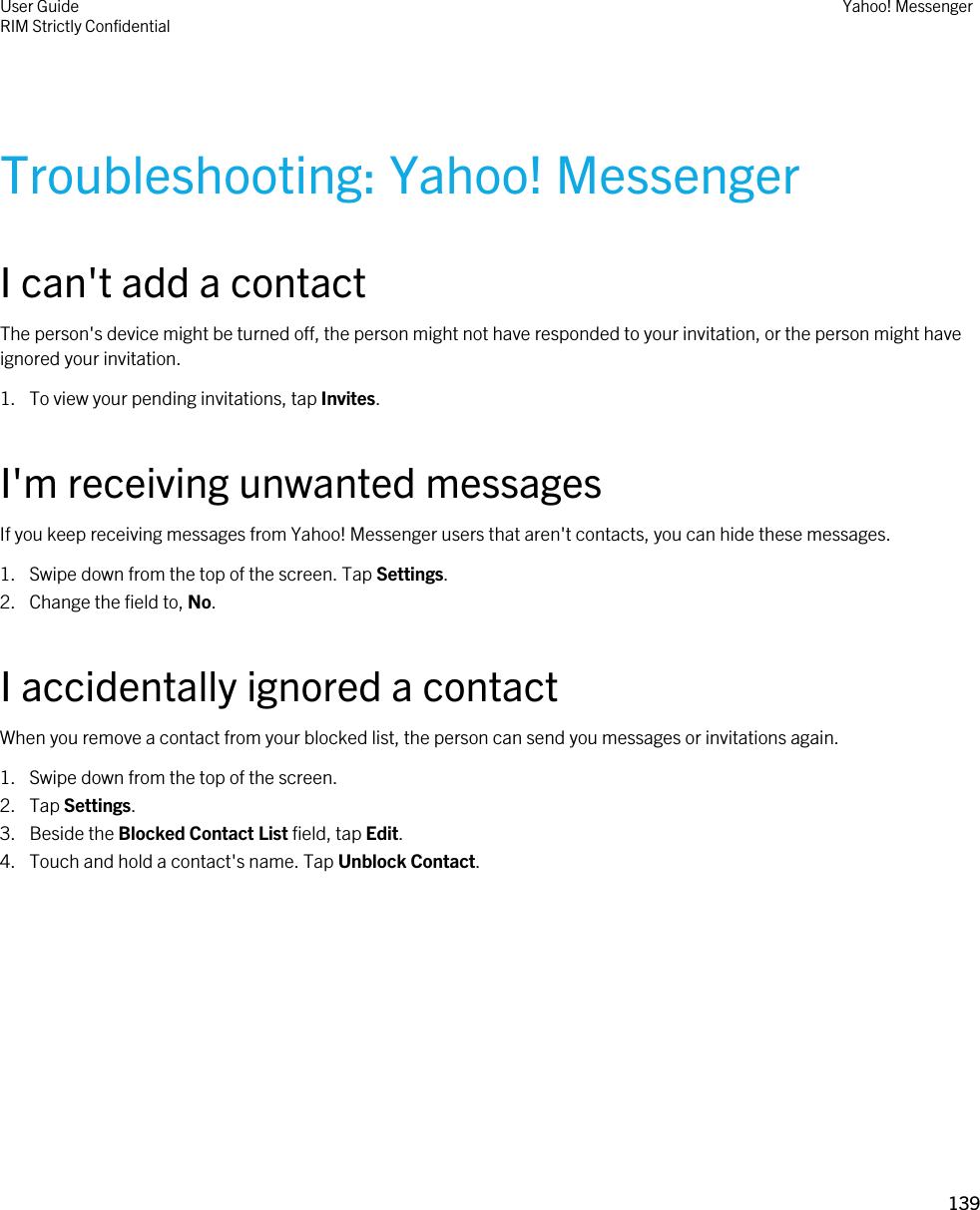Troubleshooting: Yahoo! MessengerI can&apos;t add a contactThe person&apos;s device might be turned off, the person might not have responded to your invitation, or the person might have ignored your invitation.1. To view your pending invitations, tap Invites.I&apos;m receiving unwanted messagesIf you keep receiving messages from Yahoo! Messenger users that aren&apos;t contacts, you can hide these messages.1. Swipe down from the top of the screen. Tap Settings.2. Change the field to, No.I accidentally ignored a contactWhen you remove a contact from your blocked list, the person can send you messages or invitations again.1. Swipe down from the top of the screen.2. Tap Settings.3. Beside the Blocked Contact List field, tap Edit.4. Touch and hold a contact&apos;s name. Tap Unblock Contact.User GuideRIM Strictly ConfidentialYahoo! Messenger139 