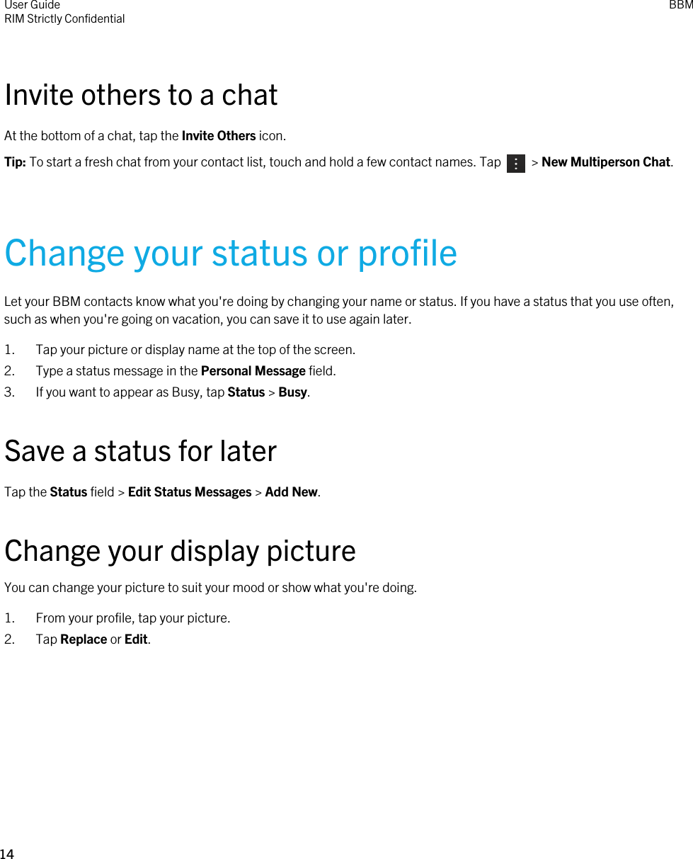 Invite others to a chatAt the bottom of a chat, tap the Invite Others icon.Tip: To start a fresh chat from your contact list, touch and hold a few contact names. Tap    &gt; New Multiperson Chat.Change your status or profileLet your BBM contacts know what you&apos;re doing by changing your name or status. If you have a status that you use often, such as when you&apos;re going on vacation, you can save it to use again later.1. Tap your picture or display name at the top of the screen.2. Type a status message in the Personal Message field.3. If you want to appear as Busy, tap Status &gt; Busy.Save a status for laterTap the Status field &gt; Edit Status Messages &gt; Add New.Change your display pictureYou can change your picture to suit your mood or show what you&apos;re doing.1. From your profile, tap your picture.2. Tap Replace or Edit.User GuideRIM Strictly ConfidentialBBM14 