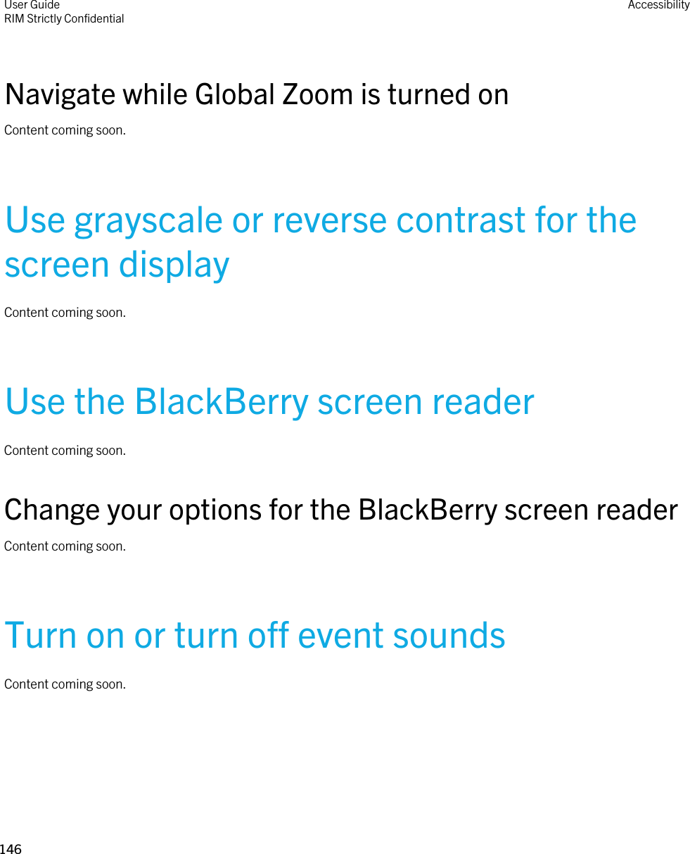 Navigate while Global Zoom is turned onContent coming soon.Use grayscale or reverse contrast for the screen displayContent coming soon.Use the BlackBerry screen readerContent coming soon.Change your options for the BlackBerry screen readerContent coming soon.Turn on or turn off event soundsContent coming soon.User GuideRIM Strictly ConfidentialAccessibility146 