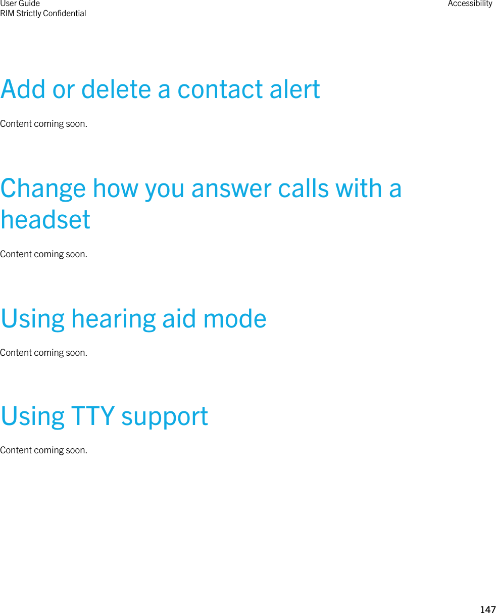 Add or delete a contact alertContent coming soon.Change how you answer calls with a headsetContent coming soon.Using hearing aid modeContent coming soon.Using TTY supportContent coming soon.User GuideRIM Strictly ConfidentialAccessibility147 
