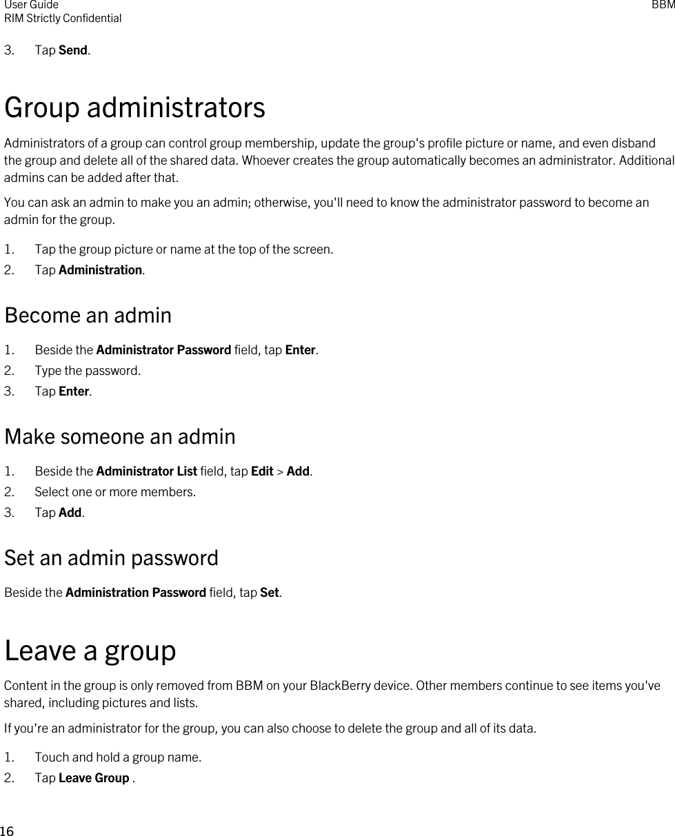 3. Tap Send.Group administratorsAdministrators of a group can control group membership, update the group&apos;s profile picture or name, and even disband the group and delete all of the shared data. Whoever creates the group automatically becomes an administrator. Additional admins can be added after that.You can ask an admin to make you an admin; otherwise, you&apos;ll need to know the administrator password to become an admin for the group.1. Tap the group picture or name at the top of the screen.2. Tap Administration.Become an admin1. Beside the Administrator Password field, tap Enter.2. Type the password.3. Tap Enter.Make someone an admin1. Beside the Administrator List field, tap Edit &gt; Add.2. Select one or more members.3. Tap Add.Set an admin passwordBeside the Administration Password field, tap Set.Leave a groupContent in the group is only removed from BBM on your BlackBerry device. Other members continue to see items you&apos;ve shared, including pictures and lists.If you&apos;re an administrator for the group, you can also choose to delete the group and all of its data.1. Touch and hold a group name.2. Tap Leave Group .User GuideRIM Strictly ConfidentialBBM16 