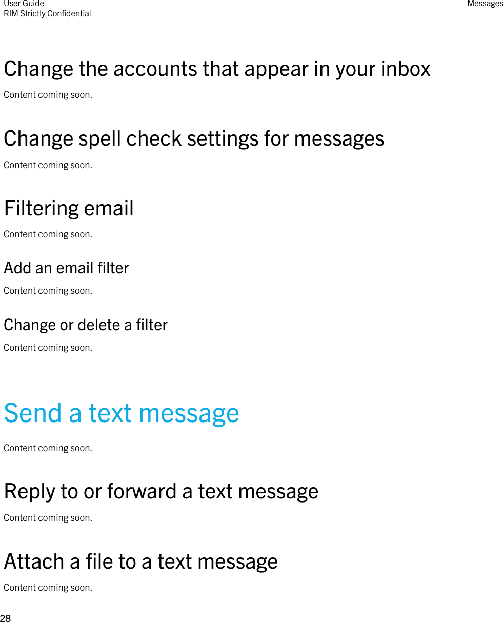 Change the accounts that appear in your inboxContent coming soon.Change spell check settings for messagesContent coming soon.Filtering emailContent coming soon.Add an email filterContent coming soon.Change or delete a filterContent coming soon.Send a text messageContent coming soon.Reply to or forward a text messageContent coming soon.Attach a file to a text messageContent coming soon.User GuideRIM Strictly ConfidentialMessages28 