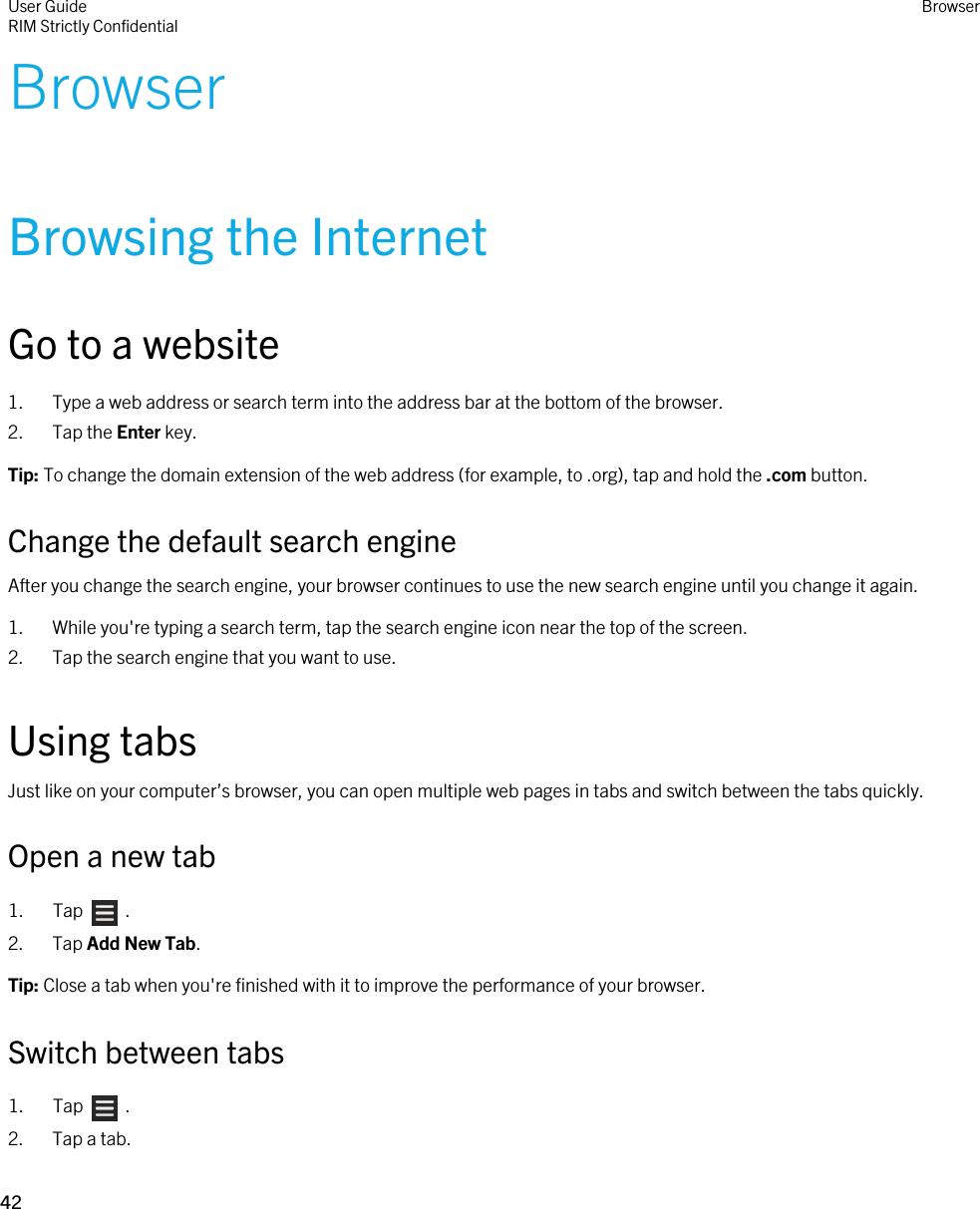 BrowserBrowsing the InternetGo to a website1. Type a web address or search term into the address bar at the bottom of the browser.2. Tap the Enter key.Tip: To change the domain extension of the web address (for example, to .org), tap and hold the .com button.Change the default search engineAfter you change the search engine, your browser continues to use the new search engine until you change it again.1. While you&apos;re typing a search term, tap the search engine icon near the top of the screen.2. Tap the search engine that you want to use.Using tabsJust like on your computer’s browser, you can open multiple web pages in tabs and switch between the tabs quickly.Open a new tab1.  Tap    .2. Tap Add New Tab.Tip: Close a tab when you&apos;re finished with it to improve the performance of your browser.Switch between tabs1.  Tap    .2. Tap a tab.User GuideRIM Strictly ConfidentialBrowser42 
