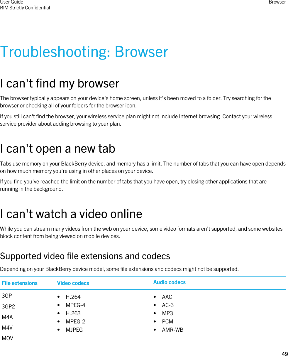 Troubleshooting: BrowserI can&apos;t find my browserThe browser typically appears on your device&apos;s home screen, unless it&apos;s been moved to a folder. Try searching for the browser or checking all of your folders for the browser icon.If you still can&apos;t find the browser, your wireless service plan might not include Internet browsing. Contact your wireless service provider about adding browsing to your plan.I can&apos;t open a new tabTabs use memory on your BlackBerry device, and memory has a limit. The number of tabs that you can have open depends on how much memory you&apos;re using in other places on your device.If you find you&apos;ve reached the limit on the number of tabs that you have open, try closing other applications that are running in the background.I can&apos;t watch a video onlineWhile you can stream many videos from the web on your device, some video formats aren&apos;t supported, and some websites block content from being viewed on mobile devices.Supported video file extensions and codecsDepending on your BlackBerry device model, some file extensions and codecs might not be supported.File extensions Video codecs Audio codecs3GP3GP2M4AM4VMOV• H.264• MPEG-4• H.263• MPEG-2• MJPEG• AAC• AC-3• MP3• PCM• AMR-WBUser GuideRIM Strictly ConfidentialBrowser49 