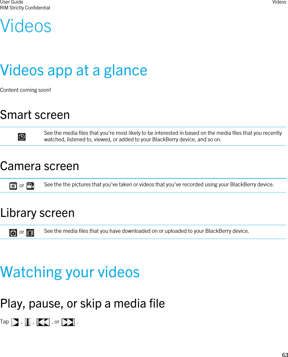 VideosVideos app at a glanceContent coming soon!Smart screen See the media files that you’re most likely to be interested in based on the media files that you recently watched, listened to, viewed, or added to your BlackBerry device, and so on.Camera screen    or  See the the pictures that you&apos;ve taken or videos that you&apos;ve recorded using your BlackBerry device.Library screen    or  See the media files that you have downloaded on or uploaded to your BlackBerry device.Watching your videosPlay, pause, or skip a media fileTap    ,    ,    , or    . User GuideRIM Strictly ConfidentialVideos63 