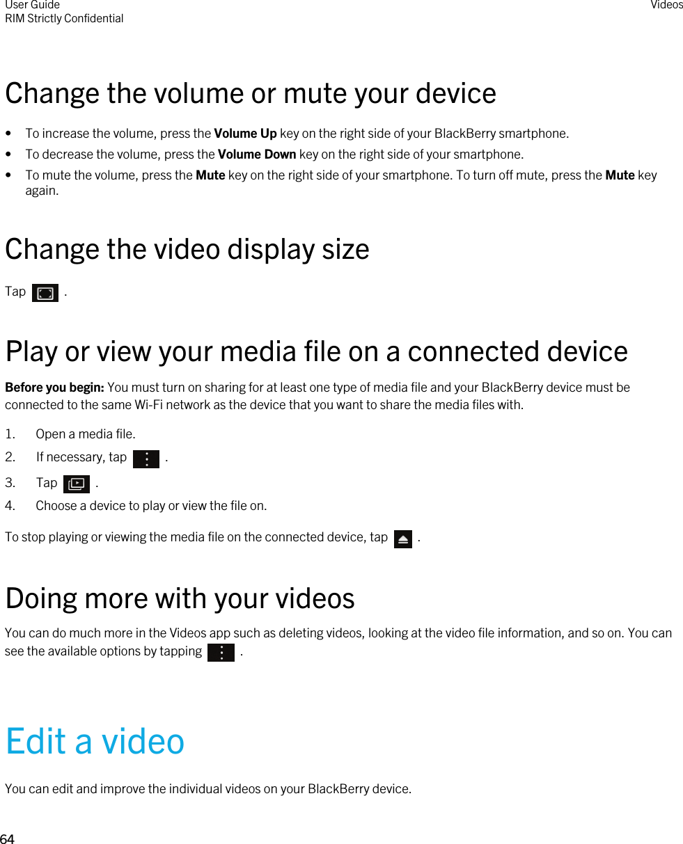 Change the volume or mute your device• To increase the volume, press the Volume Up key on the right side of your BlackBerry smartphone.• To decrease the volume, press the Volume Down key on the right side of your smartphone.• To mute the volume, press the Mute key on the right side of your smartphone. To turn off mute, press the Mute key again.Change the video display sizeTap    .Play or view your media file on a connected deviceBefore you begin: You must turn on sharing for at least one type of media file and your BlackBerry device must be connected to the same Wi-Fi network as the device that you want to share the media files with.1. Open a media file.2.  If necessary, tap    .3.  Tap    .4. Choose a device to play or view the file on.To stop playing or viewing the media file on the connected device, tap    .Doing more with your videosYou can do much more in the Videos app such as deleting videos, looking at the video file information, and so on. You can see the available options by tapping    .Edit a videoYou can edit and improve the individual videos on your BlackBerry device.User GuideRIM Strictly ConfidentialVideos64 