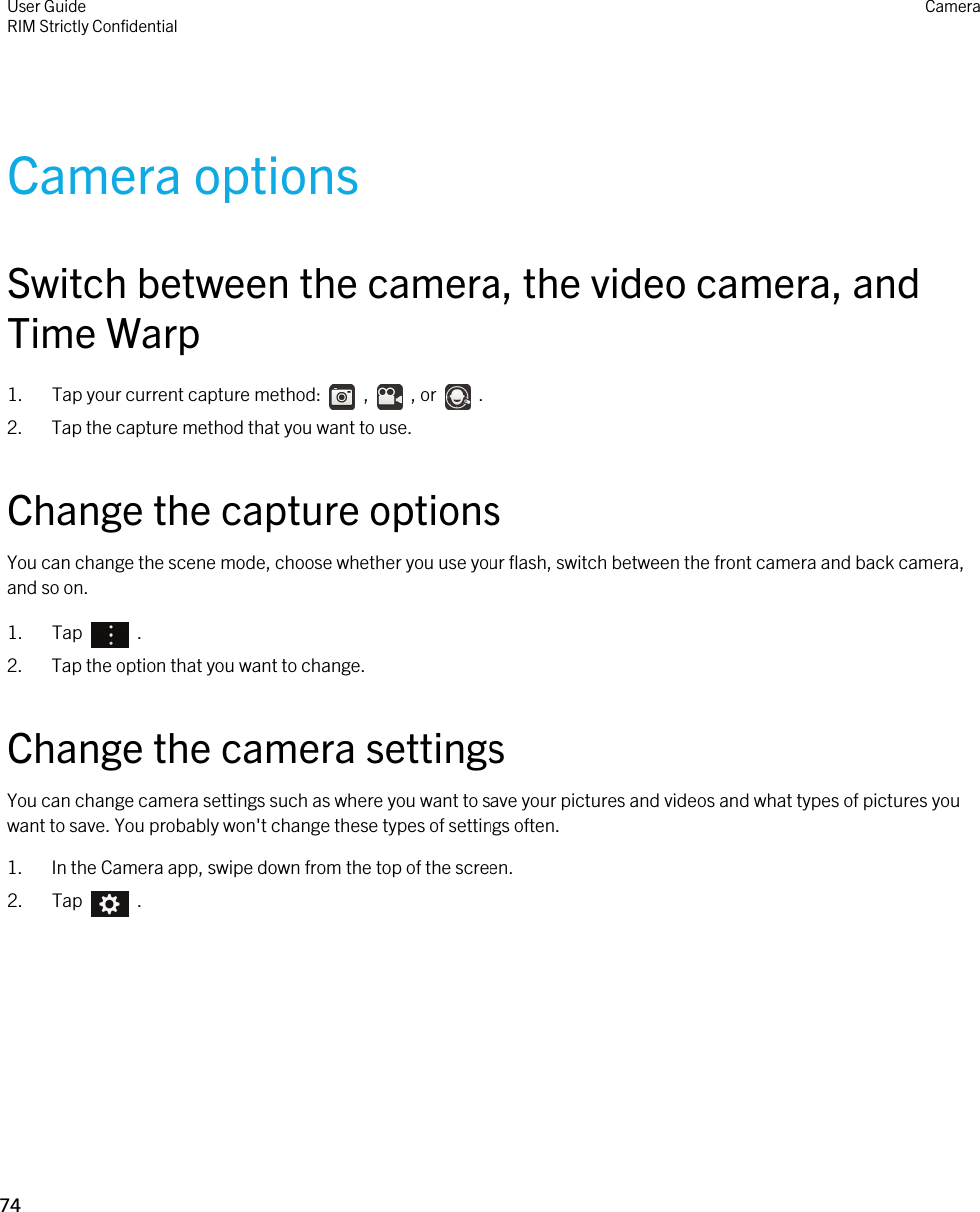 Camera optionsSwitch between the camera, the video camera, and Time Warp1.  Tap your current capture method:    ,    , or    .2. Tap the capture method that you want to use.Change the capture optionsYou can change the scene mode, choose whether you use your flash, switch between the front camera and back camera, and so on.1.  Tap    .2. Tap the option that you want to change.Change the camera settingsYou can change camera settings such as where you want to save your pictures and videos and what types of pictures you want to save. You probably won&apos;t change these types of settings often.1. In the Camera app, swipe down from the top of the screen.2.  Tap    .User GuideRIM Strictly ConfidentialCamera74 