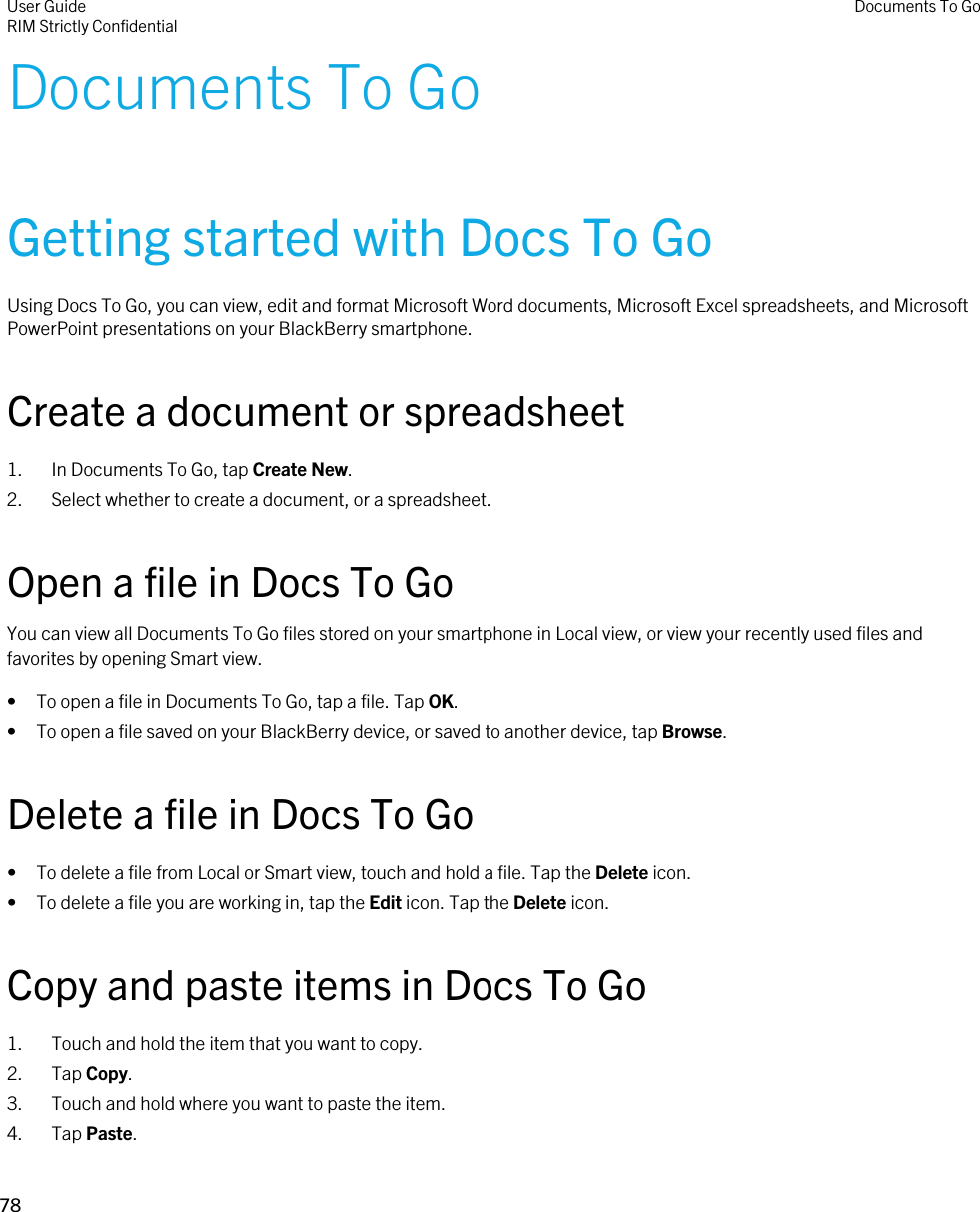 Documents To GoGetting started with Docs To GoUsing Docs To Go, you can view, edit and format Microsoft Word documents, Microsoft Excel spreadsheets, and Microsoft PowerPoint presentations on your BlackBerry smartphone.Create a document or spreadsheet1. In Documents To Go, tap Create New.2. Select whether to create a document, or a spreadsheet.Open a file in Docs To GoYou can view all Documents To Go files stored on your smartphone in Local view, or view your recently used files and favorites by opening Smart view.• To open a file in Documents To Go, tap a file. Tap OK.• To open a file saved on your BlackBerry device, or saved to another device, tap Browse.Delete a file in Docs To Go• To delete a file from Local or Smart view, touch and hold a file. Tap the Delete icon.• To delete a file you are working in, tap the Edit icon. Tap the Delete icon.Copy and paste items in Docs To Go1. Touch and hold the item that you want to copy.2. Tap Copy.3. Touch and hold where you want to paste the item.4. Tap Paste.User GuideRIM Strictly ConfidentialDocuments To Go78 