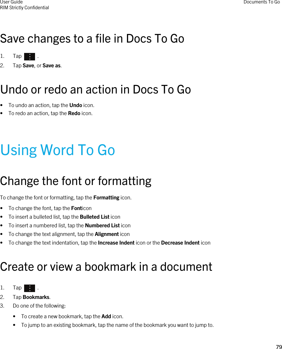 Save changes to a file in Docs To Go1.  Tap    .2. Tap Save, or Save as.Undo or redo an action in Docs To Go• To undo an action, tap the Undo icon.• To redo an action, tap the Redo icon.Using Word To GoChange the font or formattingTo change the font or formatting, tap the Formatting icon.• To change the font, tap the Fonticon• To insert a bulleted list, tap the Bulleted List icon• To insert a numbered list, tap the Numbered List icon• To change the text alignment, tap the Alignment icon• To change the text indentation, tap the Increase Indent icon or the Decrease Indent iconCreate or view a bookmark in a document1.  Tap    .2. Tap Bookmarks.3. Do one of the following:• To create a new bookmark, tap the Add icon.• To jump to an existing bookmark, tap the name of the bookmark you want to jump to.User GuideRIM Strictly ConfidentialDocuments To Go79 