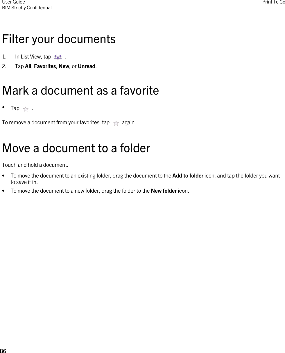 Filter your documents1.  In List View, tap    . 2. Tap All, Favorites, New, or Unread.Mark a document as a favorite•Tap    .To remove a document from your favorites, tap    again.Move a document to a folderTouch and hold a document.• To move the document to an existing folder, drag the document to the Add to folder icon, and tap the folder you want to save it in.• To move the document to a new folder, drag the folder to the New folder icon.User GuideRIM Strictly ConfidentialPrint To Go86 