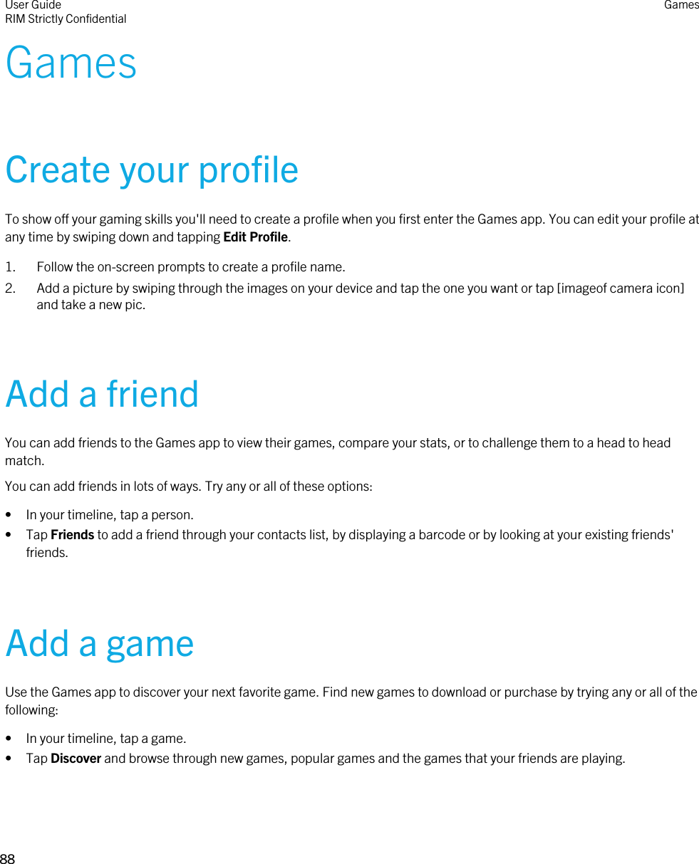 GamesCreate your profileTo show off your gaming skills you&apos;ll need to create a profile when you first enter the Games app. You can edit your profile at any time by swiping down and tapping Edit Profile.1. Follow the on-screen prompts to create a profile name.2. Add a picture by swiping through the images on your device and tap the one you want or tap [imageof camera icon] and take a new pic.Add a friendYou can add friends to the Games app to view their games, compare your stats, or to challenge them to a head to head match.You can add friends in lots of ways. Try any or all of these options:• In your timeline, tap a person.• Tap Friends to add a friend through your contacts list, by displaying a barcode or by looking at your existing friends&apos; friends.Add a gameUse the Games app to discover your next favorite game. Find new games to download or purchase by trying any or all of the following:• In your timeline, tap a game.• Tap Discover and browse through new games, popular games and the games that your friends are playing.User GuideRIM Strictly ConfidentialGames88 
