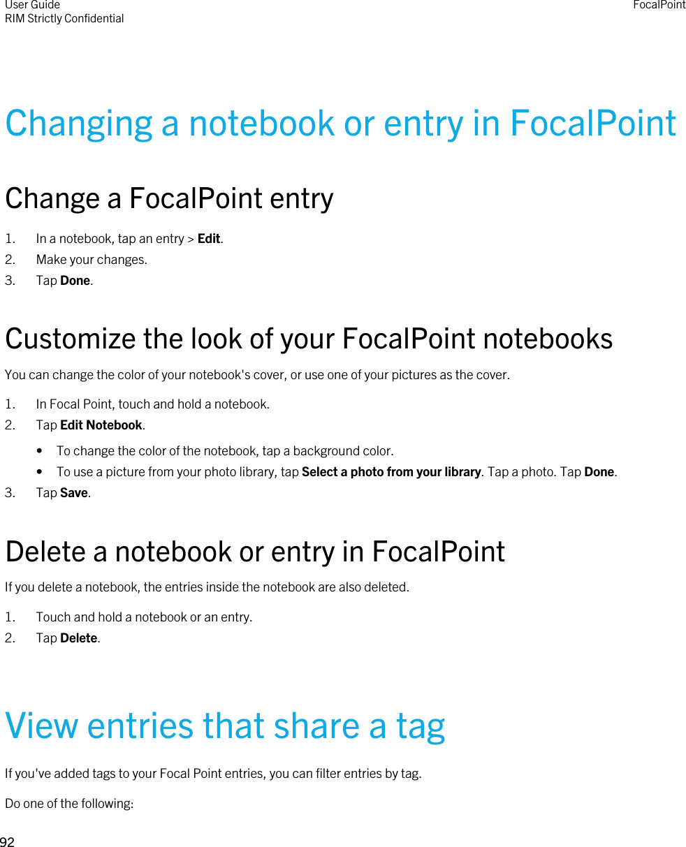 Changing a notebook or entry in FocalPointChange a FocalPoint entry1. In a notebook, tap an entry &gt; Edit.2. Make your changes.3. Tap Done.Customize the look of your FocalPoint notebooksYou can change the color of your notebook&apos;s cover, or use one of your pictures as the cover.1. In Focal Point, touch and hold a notebook.2. Tap Edit Notebook.• To change the color of the notebook, tap a background color.• To use a picture from your photo library, tap Select a photo from your library. Tap a photo. Tap Done.3. Tap Save.Delete a notebook or entry in FocalPointIf you delete a notebook, the entries inside the notebook are also deleted.1. Touch and hold a notebook or an entry.2. Tap Delete.View entries that share a tagIf you&apos;ve added tags to your Focal Point entries, you can filter entries by tag.Do one of the following:User GuideRIM Strictly ConfidentialFocalPoint92 