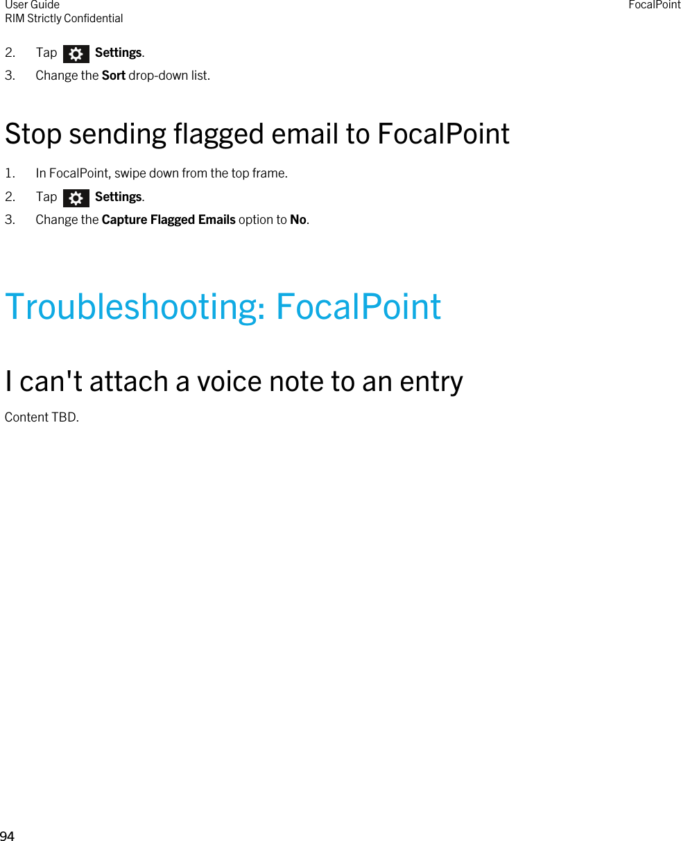 2.  Tap    Settings.3. Change the Sort drop-down list.Stop sending flagged email to FocalPoint1. In FocalPoint, swipe down from the top frame.2.  Tap    Settings.3. Change the Capture Flagged Emails option to No.Troubleshooting: FocalPointI can&apos;t attach a voice note to an entryContent TBD.User GuideRIM Strictly ConfidentialFocalPoint94 