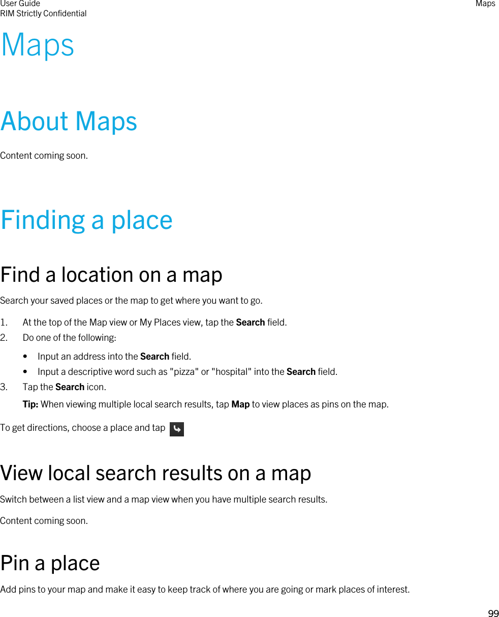 MapsAbout MapsContent coming soon.Finding a placeFind a location on a mapSearch your saved places or the map to get where you want to go.1. At the top of the Map view or My Places view, tap the Search field.2. Do one of the following:• Input an address into the Search field.• Input a descriptive word such as &quot;pizza&quot; or &quot;hospital&quot; into the Search field.3. Tap the Search icon.Tip: When viewing multiple local search results, tap Map to view places as pins on the map.To get directions, choose a place and tap View local search results on a mapSwitch between a list view and a map view when you have multiple search results.Content coming soon.Pin a placeAdd pins to your map and make it easy to keep track of where you are going or mark places of interest.User GuideRIM Strictly ConfidentialMaps99 