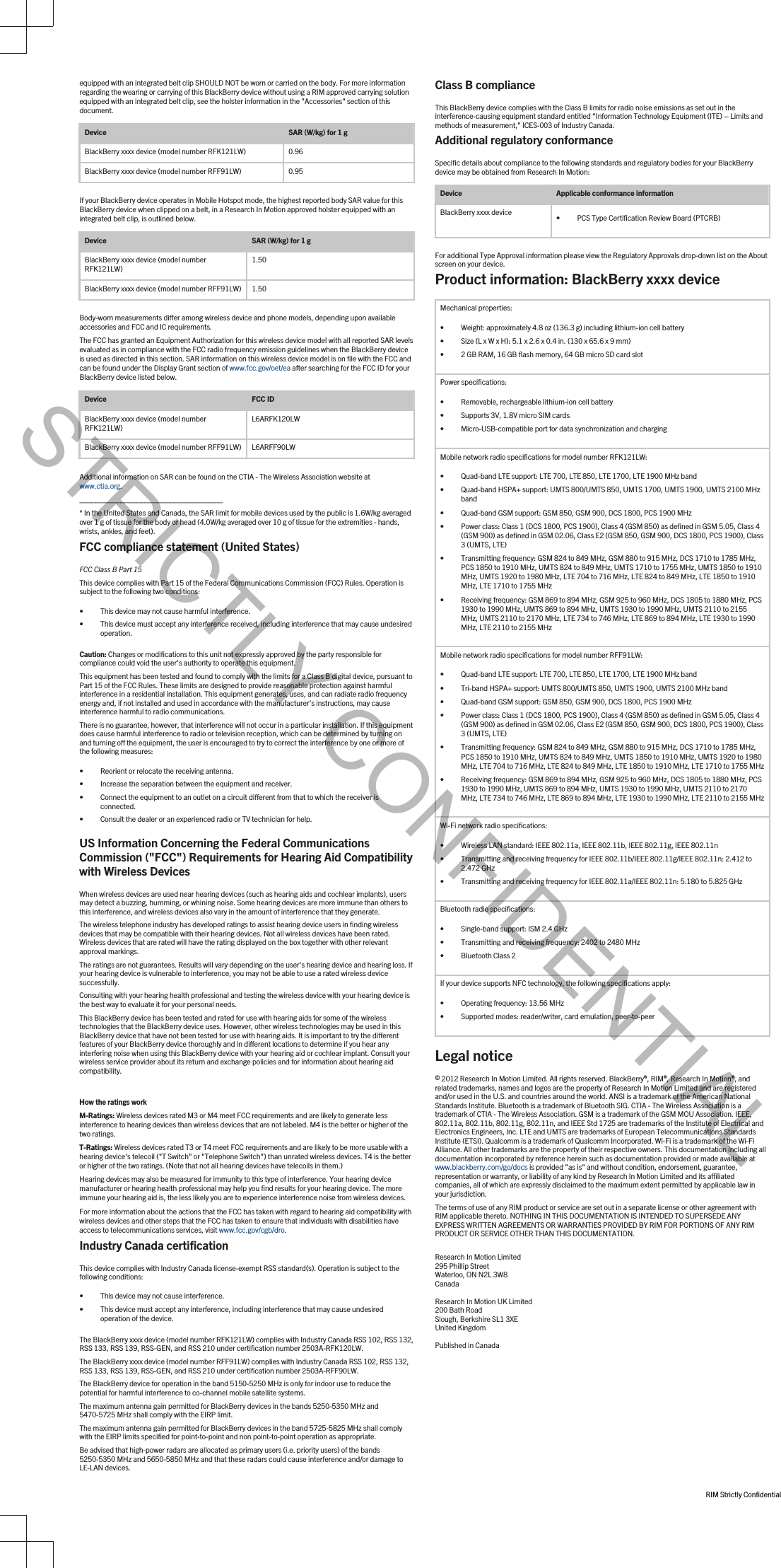 equipped with an integrated belt clip SHOULD NOT be worn or carried on the body. For more information regarding the wearing or carrying of this BlackBerry device without using a RIM approved carrying solution equipped with an integrated belt clip, see the holster information in the &quot;Accessories&quot; section of this document.Device SAR (W/kg) for 1 gBlackBerry xxxx device (model number RFK121LW) 0.96BlackBerry xxxx device (model number RFF91LW) 0.95If your BlackBerry device operates in Mobile Hotspot mode, the highest reported body SAR value for this BlackBerry device when clipped on a belt, in a Research In Motion approved holster equipped with an integrated belt clip, is outlined below.Device SAR (W/kg) for 1 gBlackBerry xxxx device (model number RFK121LW) 1.50BlackBerry xxxx device (model number RFF91LW) 1.50Body-worn measurements differ among wireless device and phone models, depending upon available accessories and FCC and IC requirements.The FCC has granted an Equipment Authorization for this wireless device model with all reported SAR levels evaluated as in compliance with the FCC radio frequency emission guidelines when the BlackBerry device is used as directed in this section. SAR information on this wireless device model is on file with the FCC and can be found under the Display Grant section of www.fcc.gov/oet/ea after searching for the FCC ID for your BlackBerry device listed below.Device FCC IDBlackBerry xxxx device (model number RFK121LW) L6ARFK120LWBlackBerry xxxx device (model number RFF91LW) L6ARFF90LWAdditional information on SAR can be found on the CTIA - The Wireless Association website at www.ctia.org.___________________________________* In the United States and Canada, the SAR limit for mobile devices used by the public is 1.6W/kg averaged over 1 g of tissue for the body or head (4.0W/kg averaged over 10 g of tissue for the extremities - hands, wrists, ankles, and feet).FCC compliance statement (United States)FCC Class B Part 15 This device complies with Part 15 of the Federal Communications Commission (FCC) Rules. Operation is subject to the following two conditions:• This device may not cause harmful interference.• This device must accept any interference received, including interference that may cause undesired operation.Caution: Changes or modifications to this unit not expressly approved by the party responsible for compliance could void the user’s authority to operate this equipment.This equipment has been tested and found to comply with the limits for a Class B digital device, pursuant to Part 15 of the FCC Rules. These limits are designed to provide reasonable protection against harmful interference in a residential installation. This equipment generates, uses, and can radiate radio frequency energy and, if not installed and used in accordance with the manufacturer’s instructions, may cause interference harmful to radio communications.There is no guarantee, however, that interference will not occur in a particular installation. If this equipment does cause harmful interference to radio or television reception, which can be determined by turning on and turning off the equipment, the user is encouraged to try to correct the interference by one or more of the following measures:• Reorient or relocate the receiving antenna.• Increase the separation between the equipment and receiver.• Connect the equipment to an outlet on a circuit different from that to which the receiver is connected.• Consult the dealer or an experienced radio or TV technician for help.US Information Concerning the Federal Communications Commission (&quot;FCC&quot;) Requirements for Hearing Aid Compatibility with Wireless DevicesWhen wireless devices are used near hearing devices (such as hearing aids and cochlear implants), users may detect a buzzing, humming, or whining noise. Some hearing devices are more immune than others to this interference, and wireless devices also vary in the amount of interference that they generate.The wireless telephone industry has developed ratings to assist hearing device users in finding wireless devices that may be compatible with their hearing devices. Not all wireless devices have been rated. Wireless devices that are rated will have the rating displayed on the box together with other relevant approval markings.The ratings are not guarantees. Results will vary depending on the user&apos;s hearing device and hearing loss. If your hearing device is vulnerable to interference, you may not be able to use a rated wireless device successfully.Consulting with your hearing health professional and testing the wireless device with your hearing device is the best way to evaluate it for your personal needs.This BlackBerry device has been tested and rated for use with hearing aids for some of the wireless technologies that the BlackBerry device uses. However, other wireless technologies may be used in this BlackBerry device that have not been tested for use with hearing aids. It is important to try the different features of your BlackBerry device thoroughly and in different locations to determine if you hear any interfering noise when using this BlackBerry device with your hearing aid or cochlear implant. Consult your wireless service provider about its return and exchange policies and for information about hearing aid compatibility.How the ratings workM-Ratings: Wireless devices rated M3 or M4 meet FCC requirements and are likely to generate less interference to hearing devices than wireless devices that are not labeled. M4 is the better or higher of the two ratings.T-Ratings: Wireless devices rated T3 or T4 meet FCC requirements and are likely to be more usable with a hearing device&apos;s telecoil (&quot;T Switch&quot; or &quot;Telephone Switch&quot;) than unrated wireless devices. T4 is the better or higher of the two ratings. (Note that not all hearing devices have telecoils in them.)Hearing devices may also be measured for immunity to this type of interference. Your hearing device manufacturer or hearing health professional may help you find results for your hearing device. The more immune your hearing aid is, the less likely you are to experience interference noise from wireless devices.For more information about the actions that the FCC has taken with regard to hearing aid compatibility with wireless devices and other steps that the FCC has taken to ensure that individuals with disabilities have access to telecommunications services, visit www.fcc.gov/cgb/dro.Industry Canada certificationThis device complies with Industry Canada license-exempt RSS standard(s). Operation is subject to the following conditions:• This device may not cause interference.• This device must accept any interference, including interference that may cause undesired operation of the device.The BlackBerry xxxx device (model number RFK121LW) complies with Industry Canada RSS 102, RSS 132, RSS 133, RSS 139, RSS-GEN, and RSS 210 under certification number 2503A-RFK120LW.The BlackBerry xxxx device (model number RFF91LW) complies with Industry Canada RSS 102, RSS 132, RSS 133, RSS 139, RSS-GEN, and RSS 210 under certification number 2503A-RFF90LW.The BlackBerry device for operation in the band 5150-5250 MHz is only for indoor use to reduce the potential for harmful interference to co-channel mobile satellite systems.The maximum antenna gain permitted for BlackBerry devices in the bands 5250-5350 MHz and 5470-5725 MHz shall comply with the EIRP limit.The maximum antenna gain permitted for BlackBerry devices in the band 5725-5825 MHz shall comply with the EIRP limits specified for point-to-point and non point-to-point operation as appropriate.Be advised that high-power radars are allocated as primary users (i.e. priority users) of the bands 5250-5350 MHz and 5650-5850 MHz and that these radars could cause interference and/or damage to LE-LAN devices.Class B complianceThis BlackBerry device complies with the Class B limits for radio noise emissions as set out in the interference-causing equipment standard entitled “Information Technology Equipment (ITE) – Limits and methods of measurement,” ICES-003 of Industry Canada.Additional regulatory conformanceSpecific details about compliance to the following standards and regulatory bodies for your BlackBerry device may be obtained from Research In Motion:Device Applicable conformance informationBlackBerry xxxx device • PCS Type Certification Review Board (PTCRB)For additional Type Approval information please view the Regulatory Approvals drop-down list on the About screen on your device.Product information: BlackBerry xxxx deviceMechanical properties:• Weight: approximately 4.8 oz (136.3 g) including lithium-ion cell battery• Size (L x W x H): 5.1 x 2.6 x 0.4 in. (130 x 65.6 x 9 mm)• 2 GB RAM, 16 GB flash memory, 64 GB micro SD card slotPower specifications:• Removable, rechargeable lithium-ion cell battery• Supports 3V, 1.8V micro SIM cards• Micro-USB-compatible port for data synchronization and chargingMobile network radio specifications for model number RFK121LW:• Quad-band LTE support: LTE 700, LTE 850, LTE 1700, LTE 1900 MHz band• Quad-band HSPA+ support: UMTS 800/UMTS 850, UMTS 1700, UMTS 1900, UMTS 2100 MHz band• Quad-band GSM support: GSM 850, GSM 900, DCS 1800, PCS 1900 MHz• Power class: Class 1 (DCS 1800, PCS 1900), Class 4 (GSM 850) as defined in GSM 5.05, Class 4 (GSM 900) as defined in GSM 02.06, Class E2 (GSM 850, GSM 900, DCS 1800, PCS 1900), Class 3 (UMTS, LTE)• Transmitting frequency: GSM 824 to 849 MHz, GSM 880 to 915 MHz, DCS 1710 to 1785 MHz, PCS 1850 to 1910 MHz, UMTS 824 to 849 MHz, UMTS 1710 to 1755 MHz, UMTS 1850 to 1910 MHz, UMTS 1920 to 1980 MHz, LTE 704 to 716 MHz, LTE 824 to 849 MHz, LTE 1850 to 1910 MHz, LTE 1710 to 1755 MHz• Receiving frequency: GSM 869 to 894 MHz, GSM 925 to 960 MHz, DCS 1805 to 1880 MHz, PCS 1930 to 1990 MHz, UMTS 869 to 894 MHz, UMTS 1930 to 1990 MHz, UMTS 2110 to 2155 MHz, UMTS 2110 to 2170 MHz, LTE 734 to 746 MHz, LTE 869 to 894 MHz, LTE 1930 to 1990 MHz, LTE 2110 to 2155 MHzMobile network radio specifications for model number RFF91LW:• Quad-band LTE support: LTE 700, LTE 850, LTE 1700, LTE 1900 MHz band• Tri-band HSPA+ support: UMTS 800/UMTS 850, UMTS 1900, UMTS 2100 MHz band• Quad-band GSM support: GSM 850, GSM 900, DCS 1800, PCS 1900 MHz• Power class: Class 1 (DCS 1800, PCS 1900), Class 4 (GSM 850) as defined in GSM 5.05, Class 4 (GSM 900) as defined in GSM 02.06, Class E2 (GSM 850, GSM 900, DCS 1800, PCS 1900), Class 3 (UMTS, LTE)• Transmitting frequency: GSM 824 to 849 MHz, GSM 880 to 915 MHz, DCS 1710 to 1785 MHz, PCS 1850 to 1910 MHz, UMTS 824 to 849 MHz, UMTS 1850 to 1910 MHz, UMTS 1920 to 1980 MHz, LTE 704 to 716 MHz, LTE 824 to 849 MHz, LTE 1850 to 1910 MHz, LTE 1710 to 1755 MHz• Receiving frequency: GSM 869 to 894 MHz, GSM 925 to 960 MHz, DCS 1805 to 1880 MHz, PCS 1930 to 1990 MHz, UMTS 869 to 894 MHz, UMTS 1930 to 1990 MHz, UMTS 2110 to 2170 MHz, LTE 734 to 746 MHz, LTE 869 to 894 MHz, LTE 1930 to 1990 MHz, LTE 2110 to 2155 MHzWi-Fi network radio specifications:• Wireless LAN standard: IEEE 802.11a, IEEE 802.11b, IEEE 802.11g, IEEE 802.11n• Transmitting and receiving frequency for IEEE 802.11b/IEEE 802.11g/IEEE 802.11n: 2.412 to 2.472 GHz• Transmitting and receiving frequency for IEEE 802.11a/IEEE 802.11n: 5.180 to 5.825 GHzBluetooth radio specifications:• Single-band support: ISM 2.4 GHz• Transmitting and receiving frequency: 2402 to 2480 MHz• Bluetooth Class 2If your device supports NFC technology, the following specifications apply:• Operating frequency: 13.56 MHz• Supported modes: reader/writer, card emulation, peer-to-peerLegal notice© 2012 Research In Motion Limited. All rights reserved. BlackBerry®, RIM®, Research In Motion®, and related trademarks, names and logos are the property of Research In Motion Limited and are registered and/or used in the U.S. and countries around the world. ANSI is a trademark of the American National Standards Institute. Bluetooth is a trademark of Bluetooth SIG. CTIA - The Wireless Association is a trademark of CTIA - The Wireless Association. GSM is a trademark of the GSM MOU Association. IEEE, 802.11a, 802.11b, 802.11g, 802.11n, and IEEE Std 1725 are trademarks of the Institute of Electrical and Electronics Engineers, Inc. LTE and UMTS are trademarks of European Telecommunications Standards Institute (ETSI). Qualcomm is a trademark of Qualcomm Incorporated. Wi-Fi is a trademark of the Wi-Fi Alliance. All other trademarks are the property of their respective owners. This documentation including all documentation incorporated by reference herein such as documentation provided or made available at www.blackberry.com/go/docs is provided &quot;as is&quot; and without condition, endorsement, guarantee, representation or warranty, or liability of any kind by Research In Motion Limited and its affiliated companies, all of which are expressly disclaimed to the maximum extent permitted by applicable law in your jurisdiction.The terms of use of any RIM product or service are set out in a separate license or other agreement with RIM applicable thereto. NOTHING IN THIS DOCUMENTATION IS INTENDED TO SUPERSEDE ANY EXPRESS WRITTEN AGREEMENTS OR WARRANTIES PROVIDED BY RIM FOR PORTIONS OF ANY RIM PRODUCT OR SERVICE OTHER THAN THIS DOCUMENTATION.Research In Motion Limited295 Phillip StreetWaterloo, ON N2L 3W8CanadaResearch In Motion UK Limited200 Bath RoadSlough, Berkshire SL1 3XEUnited KingdomPublished in CanadaRIM Strictly ConfidentialSTRICTLY CONFIDENTIAL