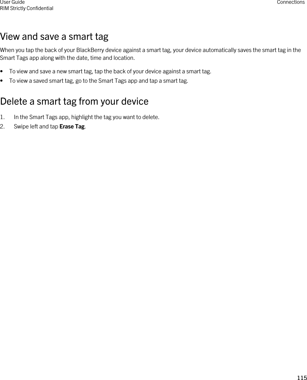 View and save a smart tagWhen you tap the back of your BlackBerry device against a smart tag, your device automatically saves the smart tag in the Smart Tags app along with the date, time and location.• To view and save a new smart tag, tap the back of your device against a smart tag.• To view a saved smart tag, go to the Smart Tags app and tap a smart tag.Delete a smart tag from your device1. In the Smart Tags app, highlight the tag you want to delete.2. Swipe left and tap Erase Tag.User GuideRIM Strictly Confidential Connections115 