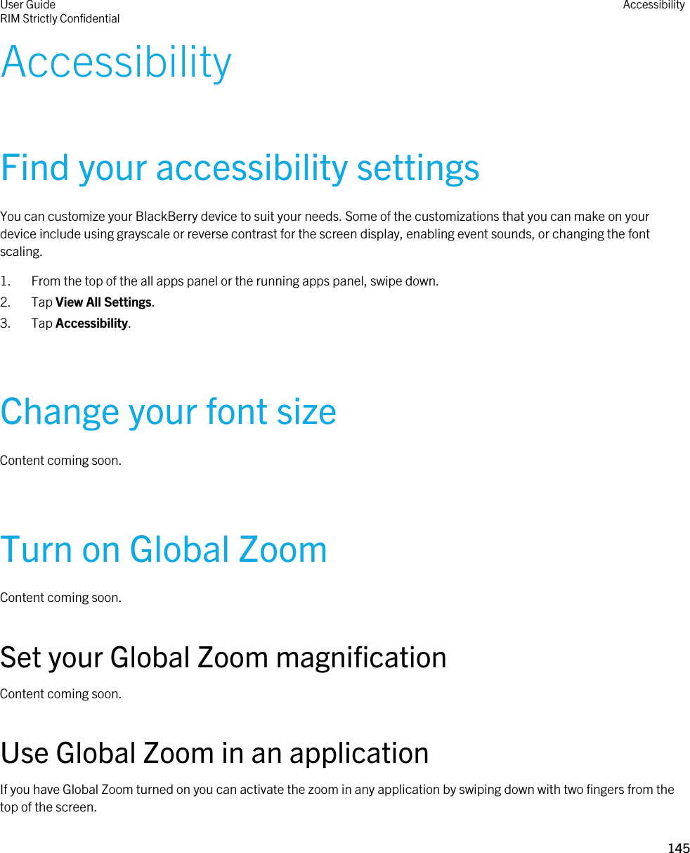 AccessibilityFind your accessibility settingsYou can customize your BlackBerry device to suit your needs. Some of the customizations that you can make on your device include using grayscale or reverse contrast for the screen display, enabling event sounds, or changing the font scaling.1. From the top of the all apps panel or the running apps panel, swipe down.2. Tap View All Settings.3. Tap Accessibility.Change your font sizeContent coming soon.Turn on Global ZoomContent coming soon.Set your Global Zoom magnificationContent coming soon.Use Global Zoom in an applicationIf you have Global Zoom turned on you can activate the zoom in any application by swiping down with two fingers from the top of the screen.User GuideRIM Strictly Confidential Accessibility145 