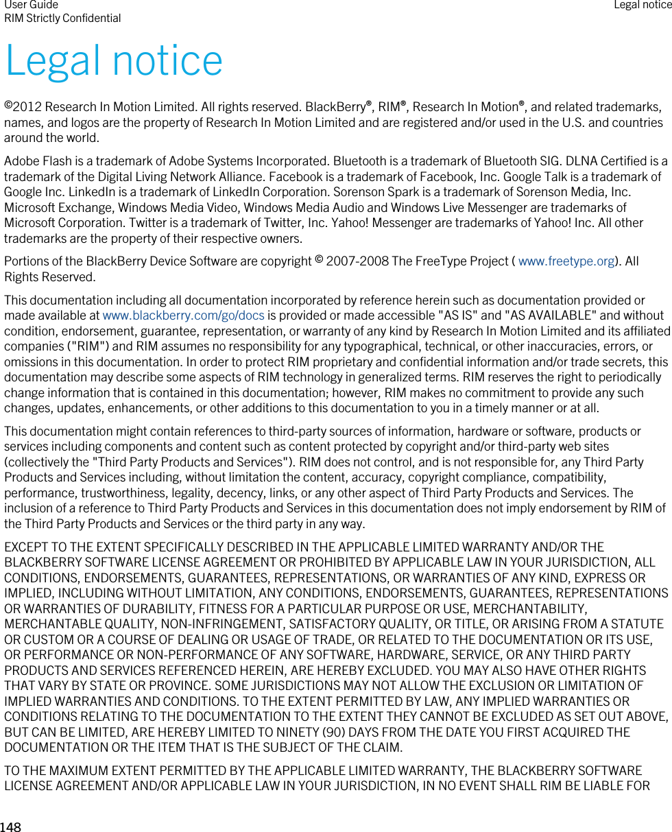 Legal notice©2012 Research In Motion Limited. All rights reserved. BlackBerry®, RIM®, Research In Motion®, and related trademarks, names, and logos are the property of Research In Motion Limited and are registered and/or used in the U.S. and countries around the world.Adobe Flash is a trademark of Adobe Systems Incorporated. Bluetooth is a trademark of Bluetooth SIG. DLNA Certified is a trademark of the Digital Living Network Alliance. Facebook is a trademark of Facebook, Inc. Google Talk is a trademark of Google Inc. LinkedIn is a trademark of LinkedIn Corporation. Sorenson Spark is a trademark of Sorenson Media, Inc. Microsoft Exchange, Windows Media Video, Windows Media Audio and Windows Live Messenger are trademarks of Microsoft Corporation. Twitter is a trademark of Twitter, Inc. Yahoo! Messenger are trademarks of Yahoo! Inc. All other trademarks are the property of their respective owners.Portions of the BlackBerry Device Software are copyright © 2007-2008 The FreeType Project ( www.freetype.org). All Rights Reserved.This documentation including all documentation incorporated by reference herein such as documentation provided or made available at www.blackberry.com/go/docs is provided or made accessible &quot;AS IS&quot; and &quot;AS AVAILABLE&quot; and without condition, endorsement, guarantee, representation, or warranty of any kind by Research In Motion Limited and its affiliated companies (&quot;RIM&quot;) and RIM assumes no responsibility for any typographical, technical, or other inaccuracies, errors, or omissions in this documentation. In order to protect RIM proprietary and confidential information and/or trade secrets, this documentation may describe some aspects of RIM technology in generalized terms. RIM reserves the right to periodically change information that is contained in this documentation; however, RIM makes no commitment to provide any such changes, updates, enhancements, or other additions to this documentation to you in a timely manner or at all.This documentation might contain references to third-party sources of information, hardware or software, products or services including components and content such as content protected by copyright and/or third-party web sites (collectively the &quot;Third Party Products and Services&quot;). RIM does not control, and is not responsible for, any Third Party Products and Services including, without limitation the content, accuracy, copyright compliance, compatibility, performance, trustworthiness, legality, decency, links, or any other aspect of Third Party Products and Services. The inclusion of a reference to Third Party Products and Services in this documentation does not imply endorsement by RIM of the Third Party Products and Services or the third party in any way.EXCEPT TO THE EXTENT SPECIFICALLY DESCRIBED IN THE APPLICABLE LIMITED WARRANTY AND/OR THE BLACKBERRY SOFTWARE LICENSE AGREEMENT OR PROHIBITED BY APPLICABLE LAW IN YOUR JURISDICTION, ALL CONDITIONS, ENDORSEMENTS, GUARANTEES, REPRESENTATIONS, OR WARRANTIES OF ANY KIND, EXPRESS OR IMPLIED, INCLUDING WITHOUT LIMITATION, ANY CONDITIONS, ENDORSEMENTS, GUARANTEES, REPRESENTATIONS OR WARRANTIES OF DURABILITY, FITNESS FOR A PARTICULAR PURPOSE OR USE, MERCHANTABILITY, MERCHANTABLE QUALITY, NON-INFRINGEMENT, SATISFACTORY QUALITY, OR TITLE, OR ARISING FROM A STATUTE OR CUSTOM OR A COURSE OF DEALING OR USAGE OF TRADE, OR RELATED TO THE DOCUMENTATION OR ITS USE, OR PERFORMANCE OR NON-PERFORMANCE OF ANY SOFTWARE, HARDWARE, SERVICE, OR ANY THIRD PARTY PRODUCTS AND SERVICES REFERENCED HEREIN, ARE HEREBY EXCLUDED. YOU MAY ALSO HAVE OTHER RIGHTS THAT VARY BY STATE OR PROVINCE. SOME JURISDICTIONS MAY NOT ALLOW THE EXCLUSION OR LIMITATION OF IMPLIED WARRANTIES AND CONDITIONS. TO THE EXTENT PERMITTED BY LAW, ANY IMPLIED WARRANTIES OR CONDITIONS RELATING TO THE DOCUMENTATION TO THE EXTENT THEY CANNOT BE EXCLUDED AS SET OUT ABOVE, BUT CAN BE LIMITED, ARE HEREBY LIMITED TO NINETY (90) DAYS FROM THE DATE YOU FIRST ACQUIRED THE DOCUMENTATION OR THE ITEM THAT IS THE SUBJECT OF THE CLAIM.TO THE MAXIMUM EXTENT PERMITTED BY THE APPLICABLE LIMITED WARRANTY, THE BLACKBERRY SOFTWARE LICENSE AGREEMENT AND/OR APPLICABLE LAW IN YOUR JURISDICTION, IN NO EVENT SHALL RIM BE LIABLE FOR User GuideRIM Strictly Confidential Legal notice148 