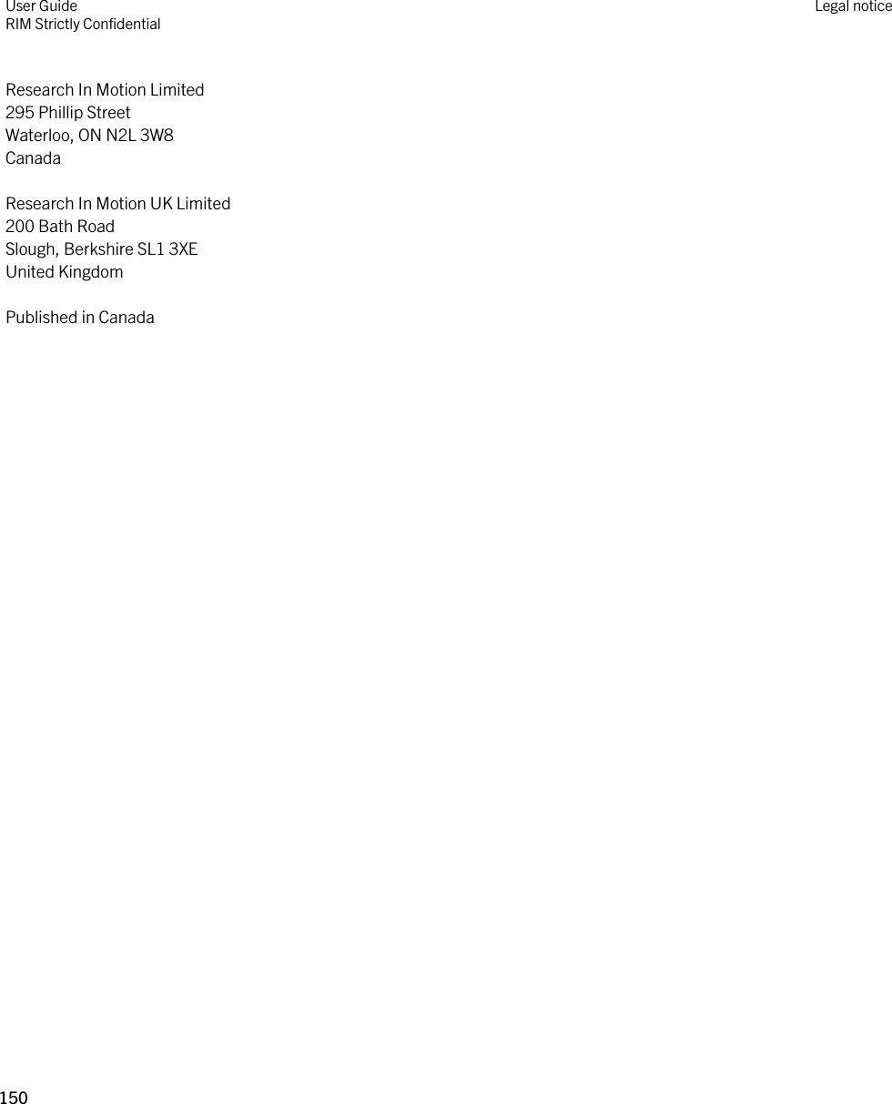 Research In Motion Limited295 Phillip StreetWaterloo, ON N2L 3W8CanadaResearch In Motion UK Limited200 Bath RoadSlough, Berkshire SL1 3XEUnited KingdomPublished in CanadaUser GuideRIM Strictly Confidential Legal notice150 