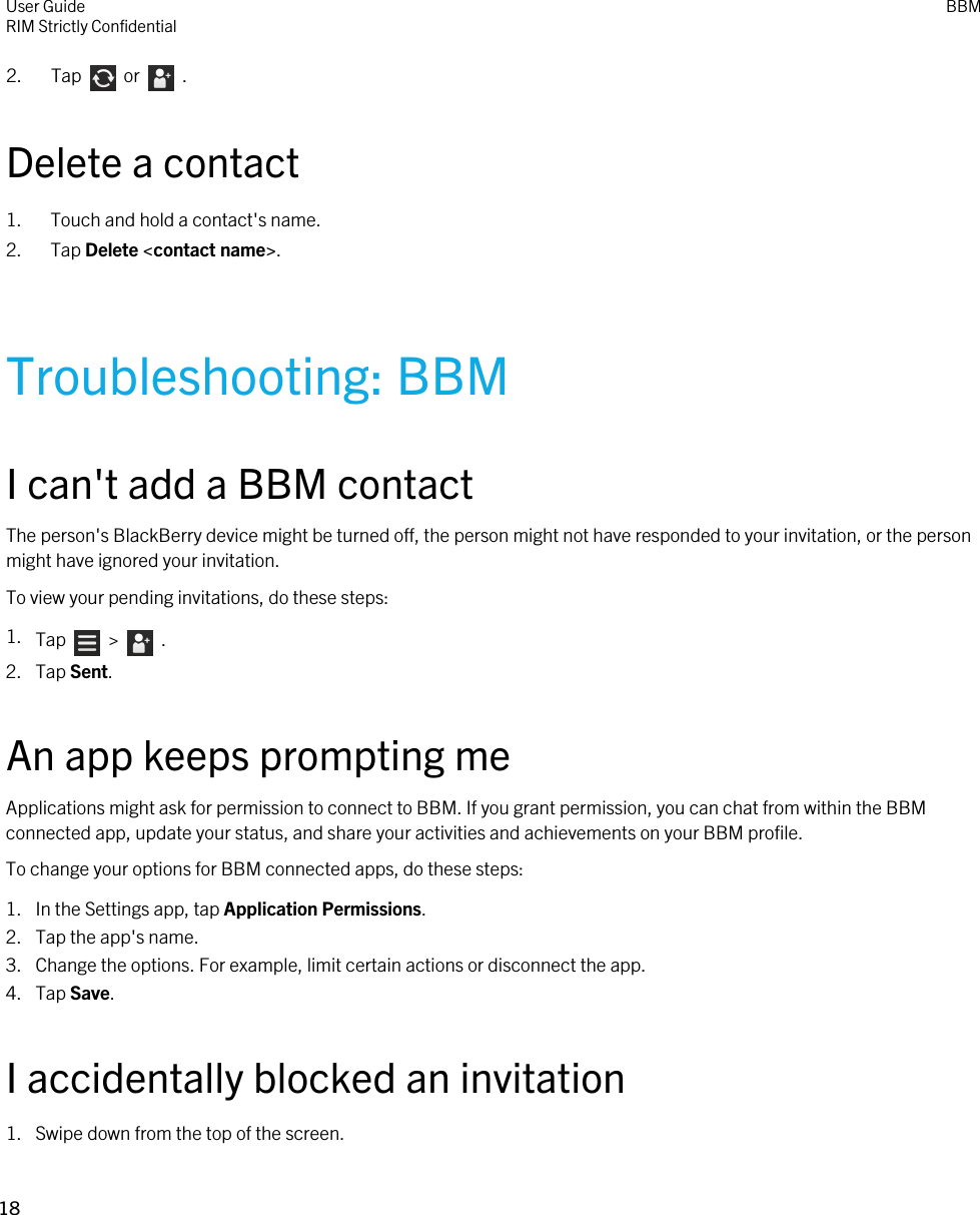 2.  Tap    or    . Delete a contact1. Touch and hold a contact&apos;s name.2. Tap Delete &lt;contact name&gt;.Troubleshooting: BBMI can&apos;t add a BBM contactThe person&apos;s BlackBerry device might be turned off, the person might not have responded to your invitation, or the person might have ignored your invitation.To view your pending invitations, do these steps:1. Tap    &gt;    .2. Tap Sent.An app keeps prompting meApplications might ask for permission to connect to BBM. If you grant permission, you can chat from within the BBM connected app, update your status, and share your activities and achievements on your BBM profile.To change your options for BBM connected apps, do these steps:1. In the Settings app, tap Application Permissions.2. Tap the app&apos;s name.3. Change the options. For example, limit certain actions or disconnect the app.4. Tap Save.I accidentally blocked an invitation1. Swipe down from the top of the screen.User GuideRIM Strictly Confidential BBM18 