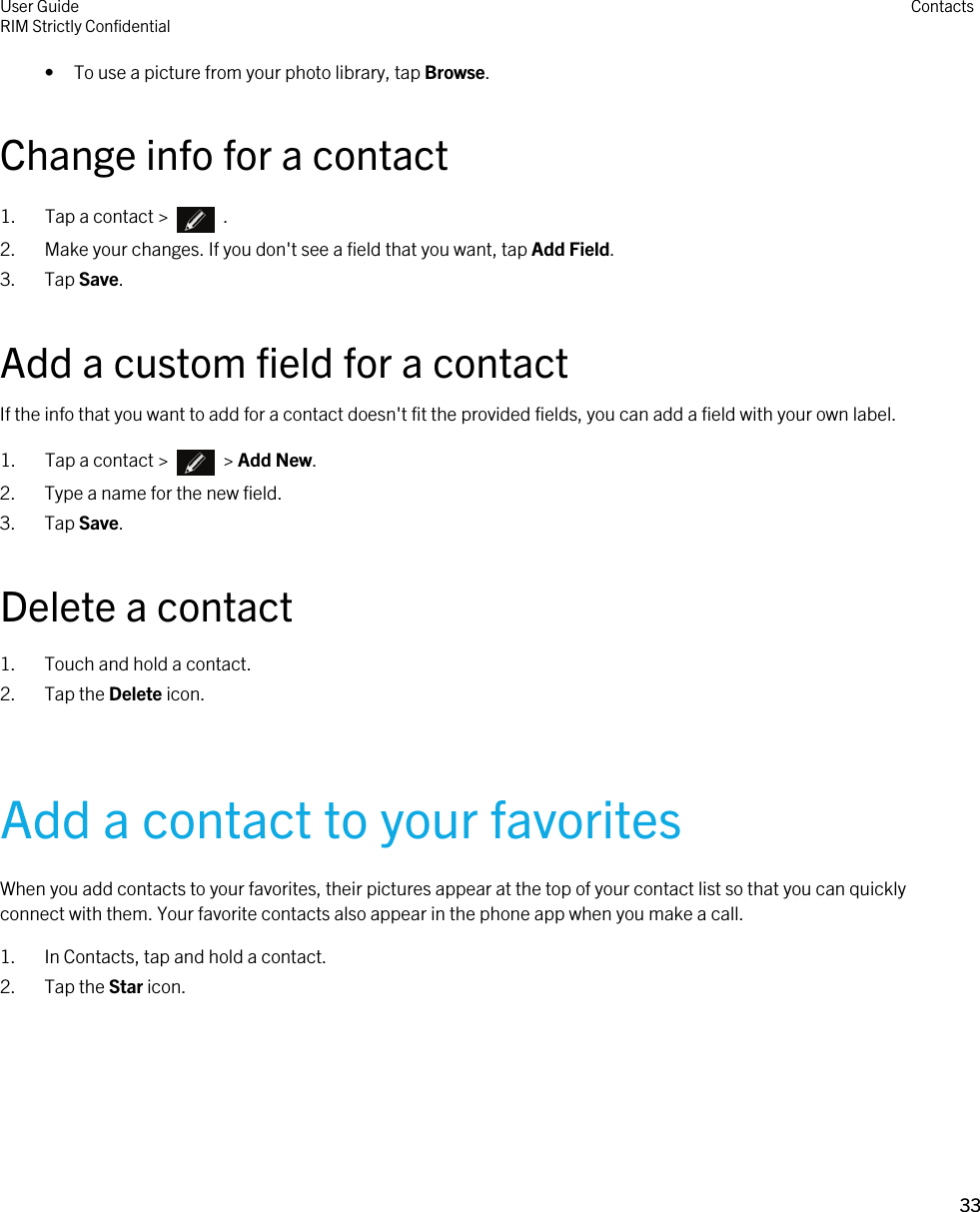 • To use a picture from your photo library, tap Browse.Change info for a contact1.  Tap a contact &gt;    .2. Make your changes. If you don&apos;t see a field that you want, tap Add Field.3. Tap Save.Add a custom field for a contactIf the info that you want to add for a contact doesn&apos;t fit the provided fields, you can add a field with your own label.1.  Tap a contact &gt;    &gt; Add New.2. Type a name for the new field.3. Tap Save.Delete a contact1. Touch and hold a contact.2. Tap the Delete icon.Add a contact to your favoritesWhen you add contacts to your favorites, their pictures appear at the top of your contact list so that you can quickly connect with them. Your favorite contacts also appear in the phone app when you make a call.1. In Contacts, tap and hold a contact.2. Tap the Star icon.User GuideRIM Strictly Confidential Contacts33 