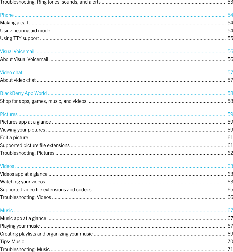 Troubleshooting: Ring tones, sounds, and alerts .........................................................................................  53Phone ........................................................................................................................................................  54Making a call .............................................................................................................................................. 54Using hearing aid mode .............................................................................................................................. 54Using TTY support ...................................................................................................................................... 55Visual Voicemail .........................................................................................................................................  56About Visual Voicemail ...............................................................................................................................  56Video chat .................................................................................................................................................. 57About video chat ........................................................................................................................................  57BlackBerry App World ................................................................................................................................  58Shop for apps, games, music, and videos .................................................................................................... 58Pictures .....................................................................................................................................................  59Pictures app at a glance .............................................................................................................................  59Viewing your pictures .................................................................................................................................  59Edit a picture .............................................................................................................................................. 61Supported picture file extensions ................................................................................................................ 61Troubleshooting: Pictures ........................................................................................................................... 62Videos ........................................................................................................................................................ 63Videos app at a glance ................................................................................................................................ 63Watching your videos .................................................................................................................................. 63Supported video file extensions and codecs ................................................................................................ 65Troubleshooting: Videos .............................................................................................................................  66Music ......................................................................................................................................................... 67Music app at a glance ................................................................................................................................. 67Playing your music .....................................................................................................................................  67Creating playlists and organizing your music ...............................................................................................  69Tips: Music ................................................................................................................................................. 70Troubleshooting: Music ..............................................................................................................................  71