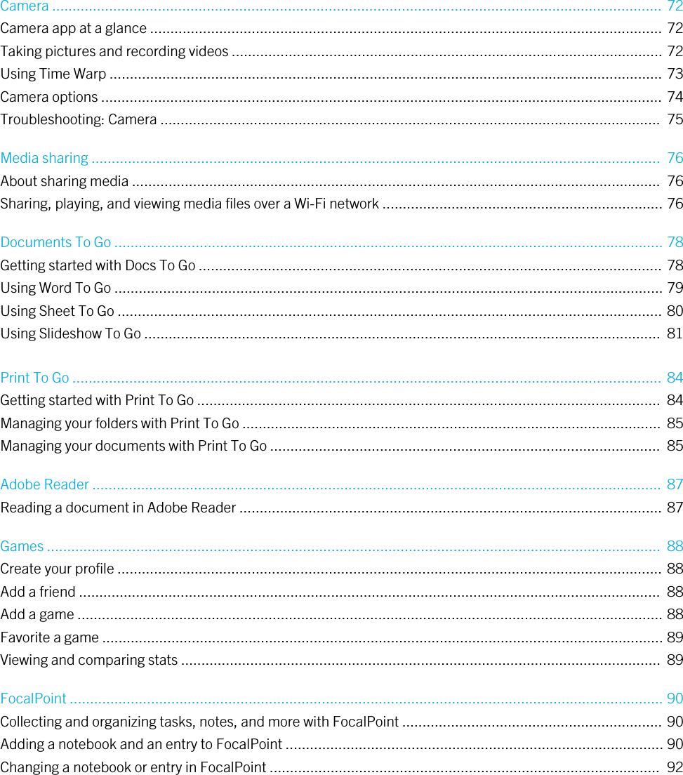 Camera ...................................................................................................................................................... 72Camera app at a glance .............................................................................................................................. 72Taking pictures and recording videos .......................................................................................................... 72Using Time Warp ........................................................................................................................................ 73Camera options .......................................................................................................................................... 74Troubleshooting: Camera ...........................................................................................................................  75Media sharing ............................................................................................................................................  76About sharing media ..................................................................................................................................  76Sharing, playing, and viewing media files over a Wi-Fi network ..................................................................... 76Documents To Go ....................................................................................................................................... 78Getting started with Docs To Go .................................................................................................................. 78Using Word To Go ....................................................................................................................................... 79Using Sheet To Go ...................................................................................................................................... 80Using Slideshow To Go ...............................................................................................................................  81Print To Go ................................................................................................................................................. 84Getting started with Print To Go ..................................................................................................................  84Managing your folders with Print To Go .......................................................................................................  85Managing your documents with Print To Go ................................................................................................  85Adobe Reader ............................................................................................................................................  87Reading a document in Adobe Reader ........................................................................................................ 87Games .......................................................................................................................................................  88Create your profile ...................................................................................................................................... 88Add a friend ...............................................................................................................................................  88Add a game ................................................................................................................................................ 88Favorite a game .......................................................................................................................................... 89Viewing and comparing stats ......................................................................................................................  89FocalPoint .................................................................................................................................................. 90Collecting and organizing tasks, notes, and more with FocalPoint ................................................................ 90Adding a notebook and an entry to FocalPoint ............................................................................................. 90Changing a notebook or entry in FocalPoint ................................................................................................  92