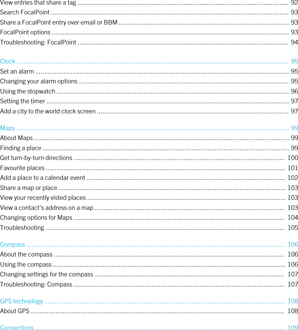View entries that share a tag .......................................................................................................................  92Search FocalPoint ...................................................................................................................................... 93Share a FocalPoint entry over email or BBM ................................................................................................ 93FocalPoint options ...................................................................................................................................... 93Troubleshooting: FocalPoint ....................................................................................................................... 94Clock .........................................................................................................................................................  95Set an alarm ............................................................................................................................................... 95Changing your alarm options ......................................................................................................................  95Using the stopwatch ................................................................................................................................... 96Setting the timer ......................................................................................................................................... 97Add a city to the world clock screen ............................................................................................................  97Maps .......................................................................................................................................................... 99About Maps ................................................................................................................................................ 99Finding a place ........................................................................................................................................... 99Get turn-by-turn directions .......................................................................................................................  100Favourite places ....................................................................................................................................... 101Add a place to a calendar event ................................................................................................................ 102Share a map or place ................................................................................................................................ 103View your recently visted places ................................................................................................................ 103View a contact’s address on a map ...........................................................................................................  103Changing options for Maps .......................................................................................................................  104Troubleshooting .......................................................................................................................................  105Compass .................................................................................................................................................. 106About the compass ..................................................................................................................................  106Using the compass ................................................................................................................................... 106Changing settings for the compass ...........................................................................................................  107Troubleshooting: Compass .......................................................................................................................  107GPS technology ........................................................................................................................................ 108About GPS ...............................................................................................................................................  108Connections ............................................................................................................................................. 109