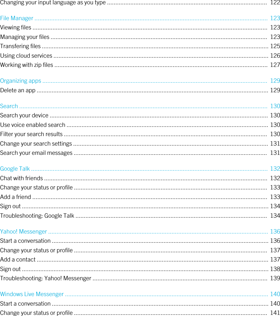 Changing your input language as you type ................................................................................................  122File Manager ............................................................................................................................................ 123Viewing files .............................................................................................................................................  123Managing your files ..................................................................................................................................  123Transfering files ........................................................................................................................................ 125Using cloud services ................................................................................................................................. 126Working with zip files ................................................................................................................................ 127Organizing apps .......................................................................................................................................  129Delete an app ........................................................................................................................................... 129Search .....................................................................................................................................................  130Search your device ................................................................................................................................... 130Use voice enabled search ......................................................................................................................... 130Filter your search results ..........................................................................................................................  130Change your search settings ..................................................................................................................... 131Search your email messages ....................................................................................................................  131Google Talk .............................................................................................................................................. 132Chat with friends ......................................................................................................................................  132Change your status or profile ....................................................................................................................  133Add a friend .............................................................................................................................................  133Sign out .................................................................................................................................................... 134Troubleshooting: Google Talk ...................................................................................................................  134Yahoo! Messenger .................................................................................................................................... 136Start a conversation .................................................................................................................................. 136Change your status or profile ....................................................................................................................  137Add a contact ........................................................................................................................................... 137Sign out .................................................................................................................................................... 138Troubleshooting: Yahoo! Messenger .........................................................................................................  139Windows Live Messenger .......................................................................................................................... 140Start a conversation .................................................................................................................................. 140Change your status or profile ....................................................................................................................  141