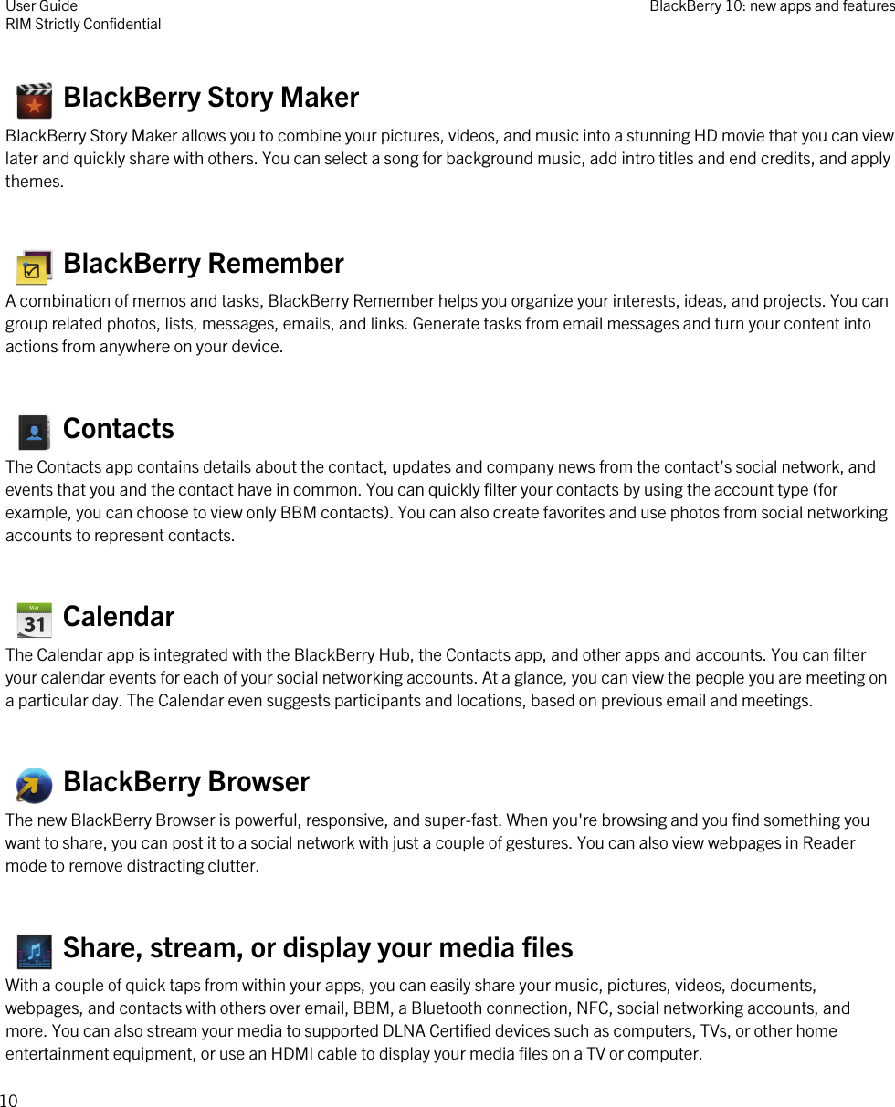    BlackBerry Story MakerBlackBerry Story Maker allows you to combine your pictures, videos, and music into a stunning HD movie that you can viewlater and quickly share with others. You can select a song for background music, add intro titles and end credits, and applythemes.   BlackBerry RememberA combination of memos and tasks, BlackBerry Remember helps you organize your interests, ideas, and projects. You cangroup related photos, lists, messages, emails, and links. Generate tasks from email messages and turn your content intoactions from anywhere on your device.  ContactsThe Contacts app contains details about the contact, updates and company news from the contact’s social network, andevents that you and the contact have in common. You can quickly filter your contacts by using the account type (forexample, you can choose to view only BBM contacts). You can also create favorites and use photos from social networkingaccounts to represent contacts.   CalendarThe Calendar app is integrated with the BlackBerry Hub, the Contacts app, and other apps and accounts. You can filteryour calendar events for each of your social networking accounts. At a glance, you can view the people you are meeting ona particular day. The Calendar even suggests participants and locations, based on previous email and meetings.   BlackBerry BrowserThe new BlackBerry Browser is powerful, responsive, and super-fast. When you&apos;re browsing and you find something youwant to share, you can post it to a social network with just a couple of gestures. You can also view webpages in Readermode to remove distracting clutter.   Share, stream, or display your media filesWith a couple of quick taps from within your apps, you can easily share your music, pictures, videos, documents,webpages, and contacts with others over email, BBM, a Bluetooth connection, NFC, social networking accounts, andmore. You can also stream your media to supported DLNA Certified devices such as computers, TVs, or other homeentertainment equipment, or use an HDMI cable to display your media files on a TV or computer.User GuideRIM Strictly Confidential BlackBerry 10: new apps and features10