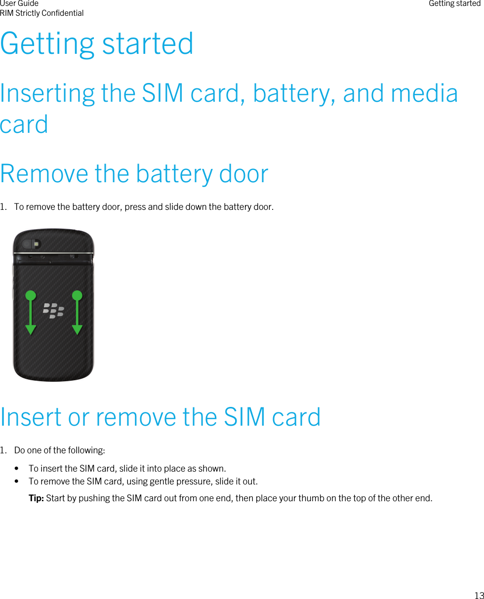 Getting startedInserting the SIM card, battery, and mediacardRemove the battery door1. To remove the battery door, press and slide down the battery door. Insert or remove the SIM card1. Do one of the following:• To insert the SIM card, slide it into place as shown.• To remove the SIM card, using gentle pressure, slide it out.Tip: Start by pushing the SIM card out from one end, then place your thumb on the top of the other end.User GuideRIM Strictly Confidential Getting started13