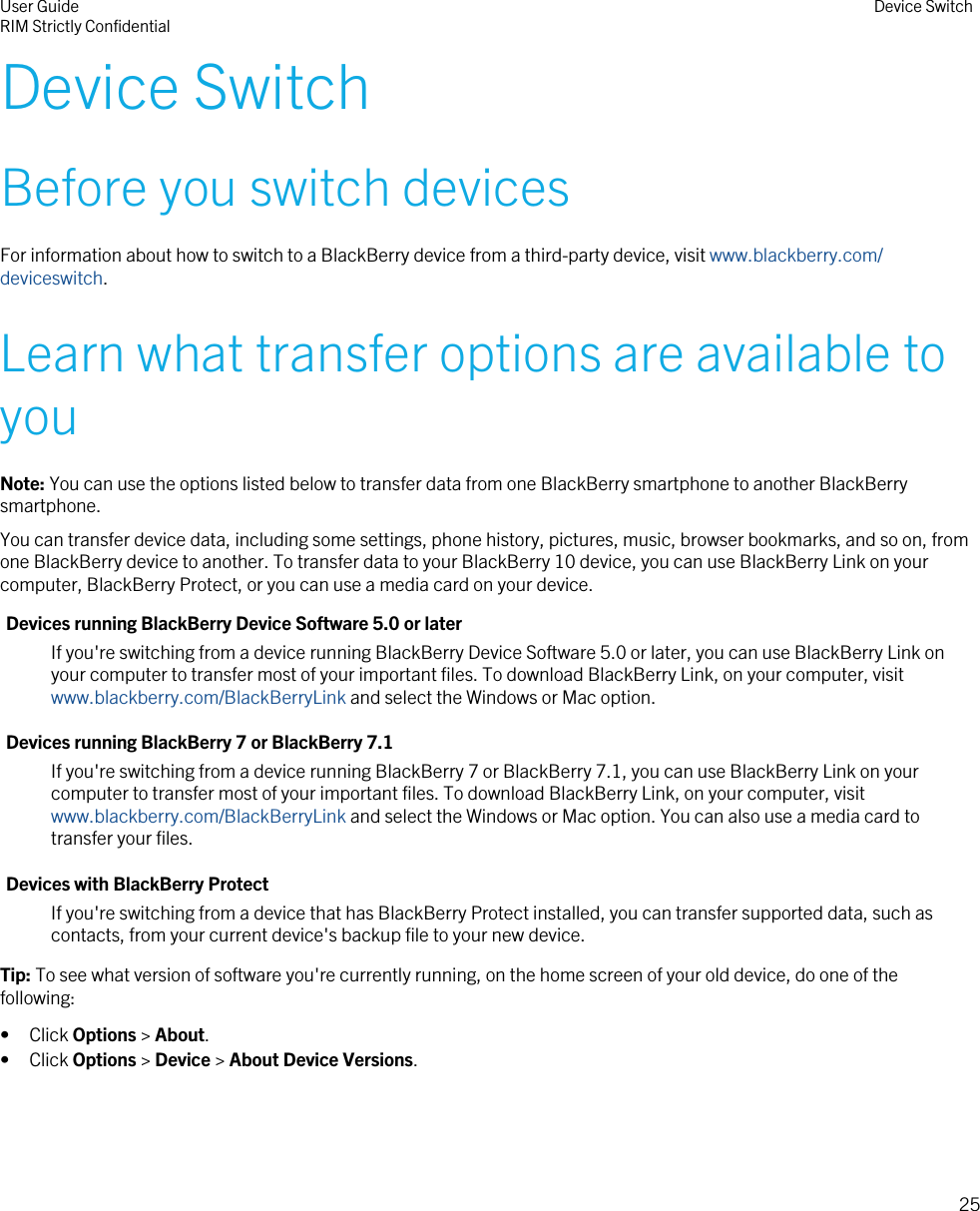 Device SwitchBefore you switch devicesFor information about how to switch to a BlackBerry device from a third-party device, visit www.blackberry.com/deviceswitch.Learn what transfer options are available toyouNote: You can use the options listed below to transfer data from one BlackBerry smartphone to another BlackBerrysmartphone.You can transfer device data, including some settings, phone history, pictures, music, browser bookmarks, and so on, fromone BlackBerry device to another. To transfer data to your BlackBerry 10 device, you can use BlackBerry Link on yourcomputer, BlackBerry Protect, or you can use a media card on your device.Devices running BlackBerry Device Software 5.0 or laterIf you&apos;re switching from a device running BlackBerry Device Software 5.0 or later, you can use BlackBerry Link onyour computer to transfer most of your important files. To download BlackBerry Link, on your computer, visit www.blackberry.com/BlackBerryLink and select the Windows or Mac option.Devices running BlackBerry 7 or BlackBerry 7.1If you&apos;re switching from a device running BlackBerry 7 or BlackBerry 7.1, you can use BlackBerry Link on yourcomputer to transfer most of your important files. To download BlackBerry Link, on your computer, visit www.blackberry.com/BlackBerryLink and select the Windows or Mac option. You can also use a media card totransfer your files.Devices with BlackBerry ProtectIf you&apos;re switching from a device that has BlackBerry Protect installed, you can transfer supported data, such ascontacts, from your current device&apos;s backup file to your new device.Tip: To see what version of software you&apos;re currently running, on the home screen of your old device, do one of thefollowing:• Click Options &gt; About.• Click Options &gt; Device &gt; About Device Versions.User GuideRIM Strictly Confidential Device Switch25