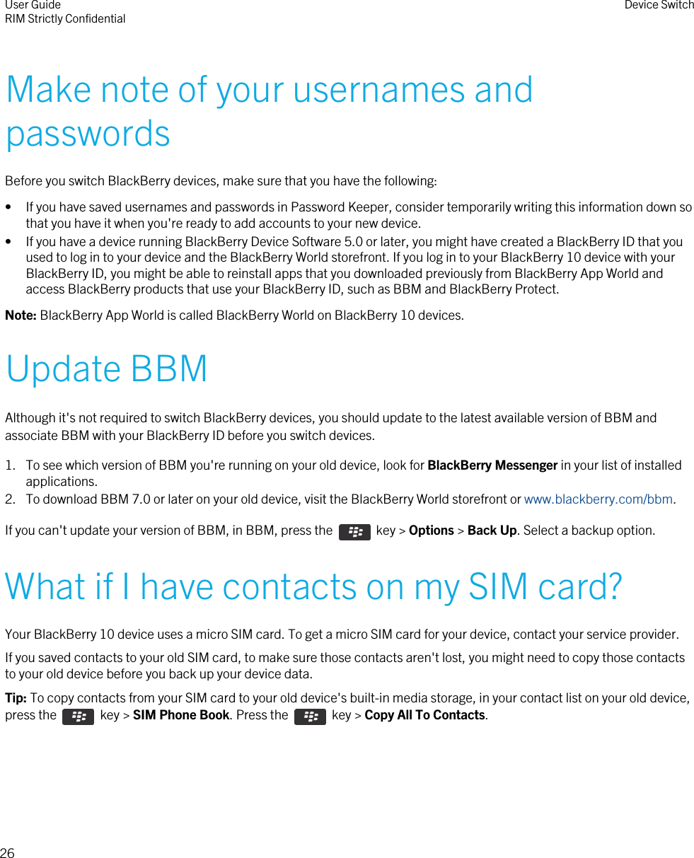 Make note of your usernames andpasswordsBefore you switch BlackBerry devices, make sure that you have the following:• If you have saved usernames and passwords in Password Keeper, consider temporarily writing this information down sothat you have it when you&apos;re ready to add accounts to your new device.• If you have a device running BlackBerry Device Software 5.0 or later, you might have created a BlackBerry ID that youused to log in to your device and the BlackBerry World storefront. If you log in to your BlackBerry 10 device with yourBlackBerry ID, you might be able to reinstall apps that you downloaded previously from BlackBerry App World andaccess BlackBerry products that use your BlackBerry ID, such as BBM and BlackBerry Protect.Note: BlackBerry App World is called BlackBerry World on BlackBerry 10 devices.Update BBMAlthough it&apos;s not required to switch BlackBerry devices, you should update to the latest available version of BBM andassociate BBM with your BlackBerry ID before you switch devices.1. To see which version of BBM you&apos;re running on your old device, look for BlackBerry Messenger in your list of installedapplications.2. To download BBM 7.0 or later on your old device, visit the BlackBerry World storefront or www.blackberry.com/bbm.If you can&apos;t update your version of BBM, in BBM, press the    key &gt; Options &gt; Back Up. Select a backup option.What if I have contacts on my SIM card?Your BlackBerry 10 device uses a micro SIM card. To get a micro SIM card for your device, contact your service provider.If you saved contacts to your old SIM card, to make sure those contacts aren&apos;t lost, you might need to copy those contactsto your old device before you back up your device data.Tip: To copy contacts from your SIM card to your old device&apos;s built-in media storage, in your contact list on your old device,press the    key &gt; SIM Phone Book. Press the    key &gt; Copy All To Contacts.User GuideRIM Strictly Confidential Device Switch26